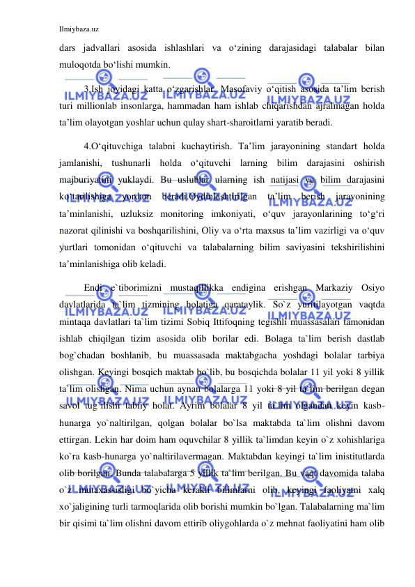 Ilmiybaza.uz 
 
dars jadvallari asosida ishlashlari va o‘zining darajasidagi talabalar bilan 
muloqotda bo‘lishi mumkin. 
3.Ish joyidagi katta o‘zgarishlar. Masofaviy o‘qitish asosida ta’lim berish 
turi millionlab insonlarga, hammadan ham ishlab chiqarishdan ajralmagan holda 
ta’lim olayotgan yoshlar uchun qulay shart-sharoitlarni yaratib beradi. 
4.O‘qituvchiga talabni kuchaytirish. Ta’lim jarayonining standart holda 
jamlanishi, tushunarli holda o‘qituvchi larning bilim darajasini oshirish 
majburiyatini yuklaydi. Bu uslublar ularning ish natijasi va bilim darajasini 
ko‘tarilishiga 
yordam 
beradi.Oydinlashtirilgan 
ta’lim 
berish 
jarayonining 
ta’minlanishi, uzluksiz monitoring imkoniyati, o‘quv jarayonlarining to‘g‘ri 
nazorat qilinishi va boshqarilishini, Oliy va o‘rta maxsus ta’lim vazirligi va o‘quv 
yurtlari tomonidan o‘qituvchi va talabalarning bilim saviyasini tekshirilishini 
ta’minlanishiga olib keladi. 
Endi e`tiborimizni mustaqillikka endigina erishgan Markaziy Osiyo 
davlatlarida ta`lim tizmining holatiga qarataylik. So`z yuritilayotgan vaqtda 
mintaqa davlatlari ta`lim tizimi Sobiq Ittifoqning tegishli muassasalari tamonidan 
ishlab chiqilgan tizim asosida olib borilar edi. Bolaga ta`lim berish dastlab 
bog`chadan boshlanib, bu muassasada maktabgacha yoshdagi bolalar tarbiya 
olishgan. Keyingi bosqich maktab bo`lib, bu bosqichda bolalar 11 yil yoki 8 yillik 
ta`lim olishgan. Nima uchun aynan bolalarga 11 yoki 8 yil ta`lim berilgan degan 
savol tug`ilishi tabiiy holat. Ayrim bolalar 8 yil ta`lim olgandan keyin kasb-
hunarga yo`naltirilgan, qolgan bolalar bo`lsa maktabda ta`lim olishni davom 
ettirgan. Lekin har doim ham oquvchilar 8 yillik ta`limdan keyin o`z xohishlariga 
ko`ra kasb-hunarga yo`naltirilavermagan. Maktabdan keyingi ta`lim inistitutlarda 
olib borilgan. Bunda talabalarga 5 yillik ta`lim berilgan. Bu vaqt davomida talaba 
o`z mutaxassisligi bo`yicha kerakli bilimlarni olib, keyingi faoliyatni xalq 
xo`jaligining turli tarmoqlarida olib borishi mumkin bo`lgan. Talabalarning ma`lim 
bir qisimi ta`lim olishni davom ettirib oliygohlarda o`z mehnat faoliyatini ham olib 
