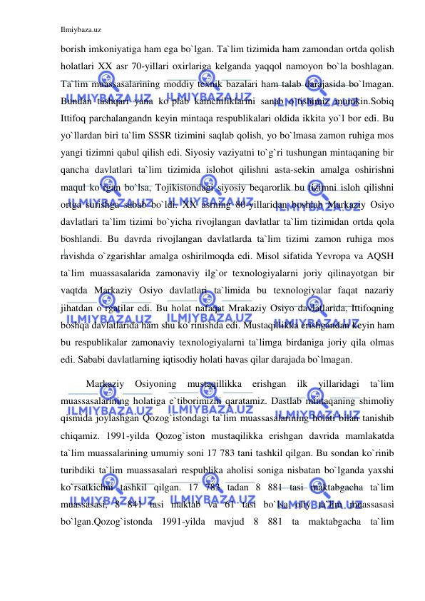 Ilmiybaza.uz 
 
borish imkoniyatiga ham ega bo`lgan. Ta`lim tizimida ham zamondan ortda qolish 
holatlari XX asr 70-yillari oxirlariga kelganda yaqqol namoyon bo`la boshlagan. 
Ta`lim muassasalarining moddiy texnik bazalari ham talab darajasida bo`lmagan. 
Bundan tashqari yana ko`plab kamchiliklarini sanab o`tishimiz mumkin.Sobiq 
Ittifoq parchalangandn keyin mintaqa respublikalari oldida ikkita yo`l bor edi. Bu 
yo`llardan biri ta`lim SSSR tizimini saqlab qolish, yo bo`lmasa zamon ruhiga mos 
yangi tizimni qabul qilish edi. Siyosiy vaziyatni to`g`ri tushungan mintaqaning bir 
qancha davlatlari ta`lim tizimida islohot qilishni asta-sekin amalga oshirishni 
maqul ko`rgan bo`lsa, Tojikistondagi siyosiy beqarorlik bu tizimni isloh qilishni 
ortga surishga sabab bo`ldi. XX asrning 80-yillaridan boshlab Markaziy Osiyo 
davlatlari ta`lim tizimi bo`yicha rivojlangan davlatlar ta`lim tizimidan ortda qola 
boshlandi. Bu davrda rivojlangan davlatlarda ta`lim tizimi zamon ruhiga mos 
ravishda o`zgarishlar amalga oshirilmoqda edi. Misol sifatida Yevropa va AQSH 
ta`lim muassasalarida zamonaviy ilg`or texnologiyalarni joriy qilinayotgan bir 
vaqtda Markaziy Osiyo davlatlari ta`limida bu texnologiyalar faqat nazariy 
jihatdan o`rgatilar edi. Bu holat nafaqat Mrakaziy Osiyo davlatlarida, Ittifoqning 
boshqa davlatlarida ham shu ko`rinishda edi. Mustaqillikka erishgandan keyin ham 
bu respublikalar zamonaviy texnologiyalarni ta`limga birdaniga joriy qila olmas 
edi. Sababi davlatlarning iqtisodiy holati havas qilar darajada bo`lmagan. 
Markaziy 
Osiyoning 
mustaqillikka 
erishgan 
ilk 
yillaridagi 
ta`lim 
muassasalarining holatiga e`tiborimizni qaratamiz. Dastlab mintaqaning shimoliy 
qismida joylashgan Qozog`istondagi ta`lim muassasalarining holati bilan tanishib 
chiqamiz. 1991-yilda Qozog`iston mustaqilikka erishgan davrida mamlakatda 
ta`lim muassalarining umumiy soni 17 783 tani tashkil qilgan. Bu sondan ko`rinib 
turibdiki ta`lim muassasalari respublika aholisi soniga nisbatan bo`lganda yaxshi 
ko`rsatkichni tashkil qilgan. 17 783 tadan 8 881 tasi maktabgacha ta`lim 
muassasasi, 8 841 tasi maktab va 61 tasi bo`lsa oliy ta`lim muassasasi 
bo`lgan.Qozog`istonda 1991-yilda mavjud 8 881 ta maktabgacha ta`lim 
