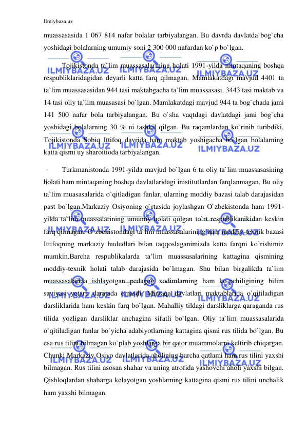 Ilmiybaza.uz 
 
muassasasida 1 067 814 nafar bolalar tarbiyalangan. Bu davrda davlatda bog`cha 
yoshidagi bolalarning umumiy soni 2 300 000 nafardan ko`p bo`lgan.  
Tojikistonda ta`lim muassasalarining holati 1991-yilda mintaqaning boshqa 
respubliklaridagidan deyarli katta farq qilmagan. Mamlakatdagi mavjud 4401 ta 
ta`lim muassasasidan 944 tasi maktabgacha ta`lim muassasasi, 3443 tasi maktab va 
14 tasi oliy ta`lim muasasasi bo`lgan. Mamlakatdagi mavjud 944 ta bog`chada jami 
141 500 nafar bola tarbiyalangan. Bu o`sha vaqtdagi davlatdagi jami bog`cha 
yoshidagi bolalarning 30 % ni tashkil qilgan. Bu raqamlardan ko`rinib turibdiki, 
Tojikistonda Sobiq Ittifoq davrida ham maktab yoshigacha bo`lgan bolalarning 
katta qismi uy sharoitioda tarbiyalangan. 
 
Turkmanistonda 1991-yilda mavjud bo`lgan 6 ta oliy ta`lim muassasasining 
holati ham mintaqaning boshqa davlatlaridagi inistitutlardan farqlanmagan. Bu oliy 
ta`lim muasasalarida o`qitladigan fanlar, ularning moddiy bazasi talab darajasidan 
past bo`lgan.Markaziy Osiyoning o`rtasida joylashgan O`zbekistonda ham 1991-
yilda ta`lim muassalarining umumiy holati qolgan to`rt respublikanikidan keskin 
farq qilmagan. O`zbekistondagi ta`lim muassasalarining ham moddiy-texnik bazasi 
Ittifoqning markaziy hududlari bilan taqqoslaganimizda katta farqni ko`rishimiz 
mumkin.Barcha respublikalarda ta’lim muassasalarining kattagina qismining 
moddiy-texnik holati talab darajasida bo`lmagan. Shu bilan birgalikda ta`lim 
muassasalarida ishlayotgan pedagog xodimlarning ham ko`pchiligining bilim 
saviyasi yetarli darajada emasdi. Mintaqa davlatlari maktablarida o`qitiladigan 
darsliklarida ham keskin farq bo`lgan. Mahalliy tildagi darsliklarga qaraganda rus 
tilida yozligan darsliklar anchagina sifatli bo`lgan. Oliy ta`lim muassasalarida 
o`qitiladigan fanlar bo`yicha adabiyotlarning kattagina qismi rus tilida bo`lgan. Bu 
esa rus tilini bilmagan ko`plab yoshlarga bir qator muammolarni keltirib chiqargan. 
Chunki Markaziy Osiyo davlatlarida aholining barcha qatlami ham rus tilini yaxshi 
bilmagan. Rus tilini asosan shahar va uning atrofida yashovchi aholi yaxshi bilgan. 
Qishloqlardan shaharga kelayotgan yoshlarning kattagina qismi rus tilini unchalik 
ham yaxshi bilmagan. 
