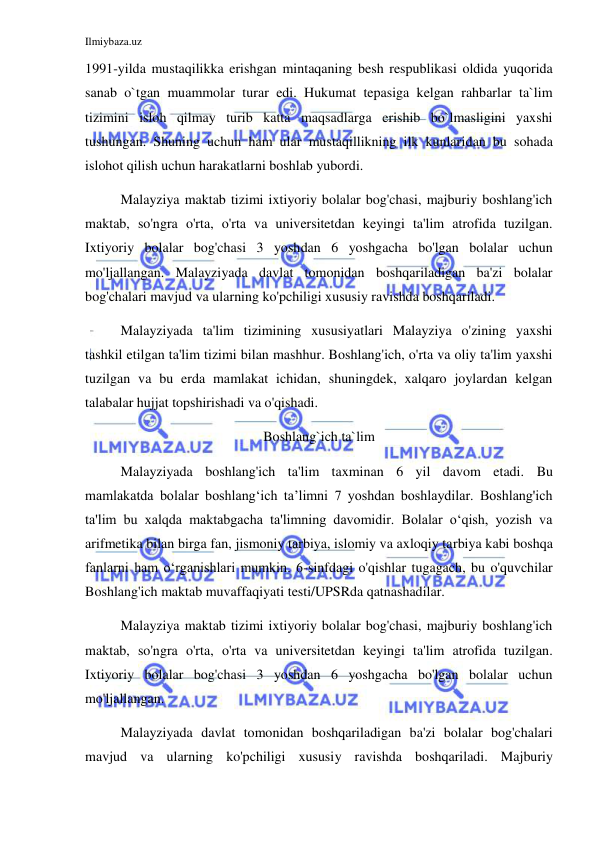 Ilmiybaza.uz 
 
1991-yilda mustaqilikka erishgan mintaqaning besh respublikasi oldida yuqorida 
sanab o`tgan muammolar turar edi. Hukumat tepasiga kelgan rahbarlar ta`lim 
tizimini isloh qilmay turib katta maqsadlarga erishib bo`lmasligini yaxshi 
tushungan. Shuning uchun ham ular mustaqillikning ilk kunlaridan bu sohada 
islohot qilish uchun harakatlarni boshlab yubordi. 
Malayziya maktab tizimi ixtiyoriy bolalar bog'chasi, majburiy boshlang'ich 
maktab, so'ngra o'rta, o'rta va universitetdan keyingi ta'lim atrofida tuzilgan. 
Ixtiyoriy bolalar bog'chasi 3 yoshdan 6 yoshgacha bo'lgan bolalar uchun 
mo'ljallangan. Malayziyada davlat tomonidan boshqariladigan ba'zi bolalar 
bog'chalari mavjud va ularning ko'pchiligi xususiy ravishda boshqariladi. 
Malayziyada ta'lim tizimining xususiyatlari Malayziya o'zining yaxshi 
tashkil etilgan ta'lim tizimi bilan mashhur. Boshlang'ich, o'rta va oliy ta'lim yaxshi 
tuzilgan va bu erda mamlakat ichidan, shuningdek, xalqaro joylardan kelgan 
talabalar hujjat topshirishadi va o'qishadi. 
Boshlang`ich ta`lim 
Malayziyada boshlang'ich ta'lim taxminan 6 yil davom etadi. Bu 
mamlakatda bolalar boshlang‘ich ta’limni 7 yoshdan boshlaydilar. Boshlang'ich 
ta'lim bu xalqda maktabgacha ta'limning davomidir. Bolalar o‘qish, yozish va 
arifmetika bilan birga fan, jismoniy tarbiya, islomiy va axloqiy tarbiya kabi boshqa 
fanlarni ham o‘rganishlari mumkin. 6-sinfdagi o'qishlar tugagach, bu o'quvchilar 
Boshlang'ich maktab muvaffaqiyati testi/UPSRda qatnashadilar. 
Malayziya maktab tizimi ixtiyoriy bolalar bog'chasi, majburiy boshlang'ich 
maktab, so'ngra o'rta, o'rta va universitetdan keyingi ta'lim atrofida tuzilgan. 
Ixtiyoriy bolalar bog'chasi 3 yoshdan 6 yoshgacha bo'lgan bolalar uchun 
mo'ljallangan. 
Malayziyada davlat tomonidan boshqariladigan ba'zi bolalar bog'chalari 
mavjud va ularning ko'pchiligi xususiy ravishda boshqariladi. Majburiy 
