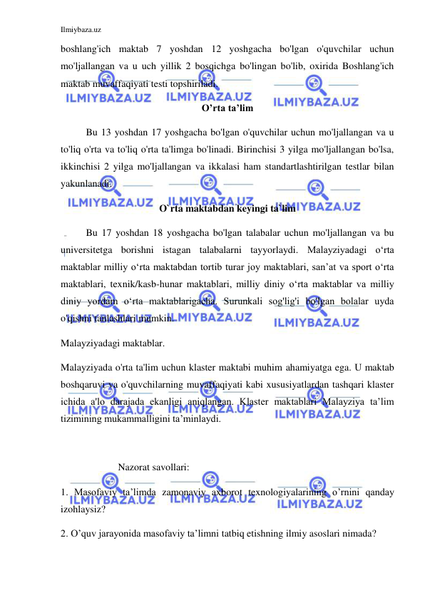 Ilmiybaza.uz 
 
boshlang'ich maktab 7 yoshdan 12 yoshgacha bo'lgan o'quvchilar uchun 
mo'ljallangan va u uch yillik 2 bosqichga bo'lingan bo'lib, oxirida Boshlang'ich 
maktab muvaffaqiyati testi topshiriladi. 
O’rta ta’lim 
Bu 13 yoshdan 17 yoshgacha bo'lgan o'quvchilar uchun mo'ljallangan va u 
to'liq o'rta va to'liq o'rta ta'limga bo'linadi. Birinchisi 3 yilga mo'ljallangan bo'lsa, 
ikkinchisi 2 yilga mo'ljallangan va ikkalasi ham standartlashtirilgan testlar bilan 
yakunlanadi. 
O`rta maktabdan keyingi ta`lim 
Bu 17 yoshdan 18 yoshgacha bo'lgan talabalar uchun mo'ljallangan va bu 
universitetga borishni istagan talabalarni tayyorlaydi. Malayziyadagi oʻrta 
maktablar milliy oʻrta maktabdan tortib turar joy maktablari, sanʼat va sport oʻrta 
maktablari, texnik/kasb-hunar maktablari, milliy diniy oʻrta maktablar va milliy 
diniy yordam oʻrta maktablarigacha. Surunkali sog'lig'i bo'lgan bolalar uyda 
o'qishni tanlashlari mumkin. 
Malayziyadagi maktablar. 
Malayziyada o'rta ta'lim uchun klaster maktabi muhim ahamiyatga ega. U maktab 
boshqaruvi va o'quvchilarning muvaffaqiyati kabi xususiyatlardan tashqari klaster 
ichida a'lo darajada ekanligi aniqlangan. Klaster maktablari Malayziya ta’lim 
tizimining mukammalligini ta’minlaydi. 
 
                       Nazorat savollari: 
1. Masofaviy ta’limda zamonaviy axborot texnologiyalarining o’rnini qanday 
izohlaysiz? 
2. O’quv jarayonida masofaviy ta’limni tatbiq etishning ilmiy asoslari nimada? 
