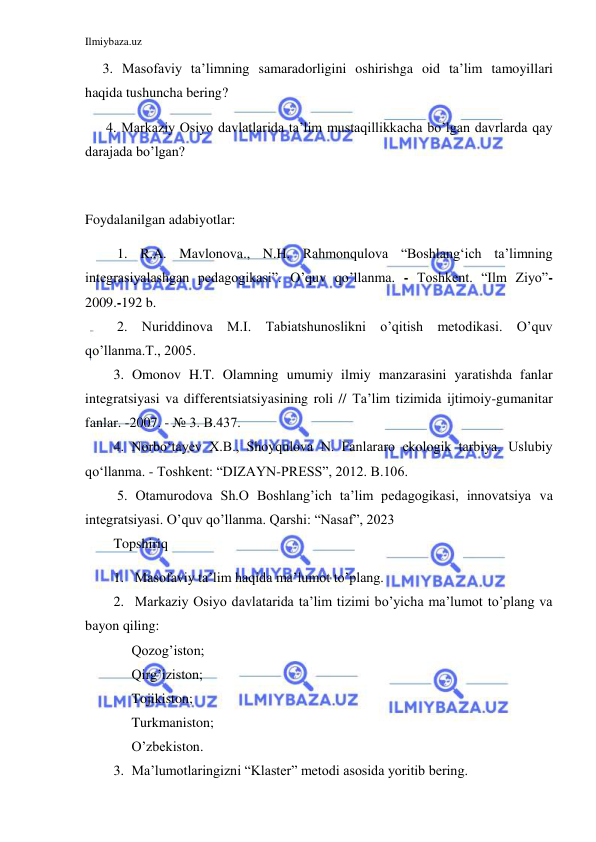 Ilmiybaza.uz 
 
     3. Masofaviy ta’limning samaradorligini oshirishga oid ta’lim tamoyillari 
haqida tushuncha bering? 
      4. Markaziy Osiyo davlatlarida ta’lim mustaqillikkacha bo’lgan davrlarda qay 
darajada bo’lgan? 
 
Foydalanilgan adabiyotlar: 
 1. R.A. Mavlonova., N.H. Rahmonqulova “Boshlang‘ich ta’limning 
integrasiyalashgan pedagogikasi”. O’quv qo’llanma. - Toshkent. “Ilm Ziyo”- 
2009.-192 b.  
 2. Nuriddinova M.I. Tabiatshunoslikni o’qitish metodikasi. O’quv 
qo’llanma.T., 2005.  
  3. Omonov H.T. Olamning umumiy ilmiy manzarasini yaratishda fanlar 
integratsiyasi va differentsiatsiyasining roli // Ta’lim tizimida ijtimoiy-gumanitar 
fanlar. -2007. - № 3. B.437. 
 
4. Norbo‘tayev X.B., Shoyqulova N. Fanlararo ekologik tarbiya. Uslubiy 
qo‘llanma. - Toshkent: “DIZAYN-PRESS”, 2012. B.106. 
 5. Otamurodova Sh.O Boshlang’ich ta’lim pedagogikasi, innovatsiya va 
integratsiyasi. O’quv qo’llanma. Qarshi: “Nasaf”, 2023 
Topshiriq 
1. Masofaviy ta’lim haqida ma’lumot to’plang. 
2. Markaziy Osiyo davlatarida ta’lim tizimi bo’yicha ma’lumot to’plang va 
bayon qiling: 
Qozog’iston; 
Qirg’iziston; 
Tojikiston; 
Turkmaniston; 
O’zbekiston. 
3. Ma’lumotlaringizni “Klaster” metodi asosida yoritib bering. 
