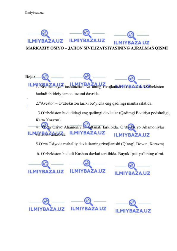 Ilmiybaza.uz 
 
 
 
 
MARKAZIY OSIYO – JAHON SIVILIZATSIYASINING AJRALMAS QISMI 
 
 
Reja: 
1.“Sivilizatsiya” tushunchasi va uning rivojlanish bosqichlari. Oʻzbekiston 
hududi ibtidoiy jamoa tuzumi davrida. 
2.“Avesto” – Oʻzbekiston tarixi boʻyicha eng qadimgi manba sifatida. 
  3.Oʻzbekiston hududidagi eng qadimgi davlatlar (Qadimgi Baqiriya podsholigi, 
Katta Xorazm) 
4 . Oʻrta Osiyo Ahamoniylar saltanati tarkibida. Oʻrta Osiyo Ahamoniylar 
saltanati tarkibida. 
5.Oʻrta Osiyoda mahalliy davlatlarning rivojlanishi (Q`angʻ, Dovon, Xorazm) 
 6. Oʻzbekiston hududi Kushon davlati tarkibida. Buyuk Ipak yoʻlining oʻrni. 
 
 
 
 
 
 
 
