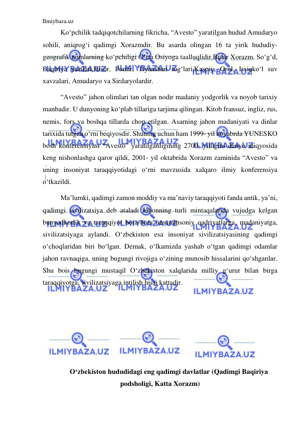 Ilmiybaza.uz 
 
Koʻpchilik tadqiqotchilarning fikricha, “Avesto” yaratilgan hudud Amudaryo 
sohili, aniqrogʻi qadimgi Xorazmdir. Bu asarda olingan 16 ta yirik hududiy-
geografik nomlarning koʻpchiligi Oʻrta Osiyoga taalluqlidir.Bular Xorazm, Soʻgʻd, 
Baqtriya yurtlari,Hisor, Pomir, Tiyanshan togʻlari,Kaspiy, Orol, Issiqkoʻl suv 
xavzalari, Amudaryo va Sirdaryolardir. 
“Avesto” jahon olimlari tan olgan nodir madaniy yodgorlik va noyob tarixiy 
manbadir. U dunyoning koʻplab tillariga tarjima qilingan. Kitob fransuz, ingliz, rus, 
nemis, fors va boshqa tillarda chop etilgan. Asarning jahon madaniyati va dinlar 
tarixida tutgan oʻrni beqiyosdir. Shuning uchun ham 1999- yil noyabrda YUNESKO 
bosh konferensiyasi “Avesto” yaratilganligining 2700- yilligini dunyo miqyosida 
keng nishonlashga qaror qildi, 2001- yil oktabrida Xorazm zaminida “Avesto” va 
uning insoniyat taraqqiyotidagi oʻrni mavzusida xalqaro ilmiy konferensiya 
oʻtkazildi. 
Ma’lumki, qadimgi zamon moddiy va ma’naviy taraqqiyoti fanda antik, ya’ni, 
qadimgi sivilizatsiya deb ataladi Jahonning turli mintaqalarida vujudga kelgan 
bunyodkorlik va taraqqiyot bora-bora umuminsoniy qadriyatlarga, madaniyatga, 
sivilizatsiyaga aylandi. Oʻzbekiston esa insoniyat sivilizatsiyasining qadimgi 
oʻchoqlaridan biri boʻlgan. Demak, oʻlkamizda yashab oʻtgan qadimgi odamlar 
jahon ravnaqiga, uning bugungi rivojiga oʻzining munosib hissalarini qoʻshganlar. 
Shu bois bugungi mustaqil Oʻzbekiston xalqlarida milliy gʻurur bilan birga 
taraqqiyotga, sivilizatsiyaga intilish hissi kattadir. 
 
 
 
 
 
Oʻzbekiston hududidagi eng qadimgi davlatlar (Qadimgi Baqiriya 
podsholigi, Katta Xorazm) 
