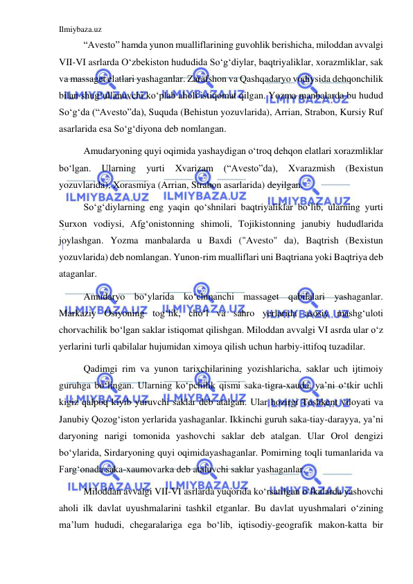 Ilmiybaza.uz 
 
“Avesto” hamda yunon mualliflarining guvohlik berishicha, miloddan avvalgi 
VII-VI asrlarda Oʻzbekiston hududida Soʻgʻdiylar, baqtriyaliklar, xorazmliklar, sak 
va massaget elatlari yashaganlar. Zarafshon va Qashqadaryo vodiysida dehqonchilik 
bilan shugʻullanuvchi koʻplab aholi istiqomat qilgan. Yozma manbalarda bu hudud 
Soʻgʻda (“Avesto”da), Suquda (Behistun yozuvlarida), Arrian, Strabon, Kursiy Ruf 
asarlarida esa Soʻgʻdiyona deb nomlangan.  
Amudaryoning quyi oqimida yashaydigan oʻtroq dehqon elatlari xorazmliklar 
boʻlgan. 
Ularning 
yurti 
Xvarizam 
(“Avesto”da), 
Xvarazmish 
(Bexistun 
yozuvlarida), Xorasmiya (Arrian, Strabon asarlarida) deyilgan.  
Soʻgʻdiylarning eng yaqin qoʻshnilari baqtriyaliklar boʻlib, ularning yurti 
Surxon vodiysi, Afgʻonistonning shimoli, Tojikistonning janubiy hududlarida 
joylashgan. Yozma manbalarda u Baxdi ("Avesto" da), Baqtrish (Bexistun 
yozuvlarida) deb nomlangan. Yunon-rim mualliflari uni Baqtriana yoki Baqtriya deb 
ataganlar.  
Amudaryo boʻylarida koʻchmanchi massaget qabilalari yashaganlar. 
Markaziy Osiyoning togʻlik, choʻl va sahro yerlarida asosiy mashgʻuloti 
chorvachilik boʻlgan saklar istiqomat qilishgan. Miloddan avvalgi VI asrda ular oʻz 
yerlarini turli qabilalar hujumidan ximoya qilish uchun harbiy-ittifoq tuzadilar. 
Qadimgi rim va yunon tarixchilarining yozishlaricha, saklar uch ijtimoiy 
guruhga boʻlingan. Ularning koʻpchilik qismi saka-tigra-xauda, ya’ni oʻtkir uchli 
kigiz qalpoq kiyib yuruvchi saklar deb atalgan. Ular hozirgi Toshkent viloyati va 
Janubiy Qozogʻiston yerlarida yashaganlar. Ikkinchi guruh saka-tiay-darayya, ya’ni 
daryoning narigi tomonida yashovchi saklar deb atalgan. Ular Orol dengizi 
boʻylarida, Sirdaryoning quyi oqimidayashaganlar. Pomirning toqli tumanlarida va 
Fargʻonada saka-xaumovarka deb ataluvchi saklar yashaganlar. 
Miloddan avvalgi VII-VI asrlarda yuqorida koʻrsatilgan oʻlkalarda yashovchi 
aholi ilk davlat uyushmalarini tashkil etganlar. Bu davlat uyushmalari oʻzining 
ma’lum hududi, chegaralariga ega boʻlib, iqtisodiy-geografik makon-katta bir 
