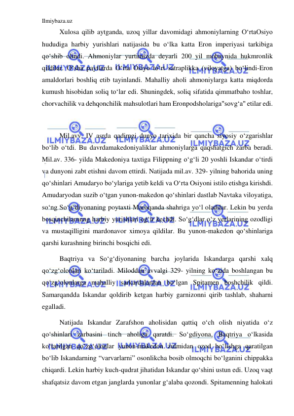 Ilmiybaza.uz 
 
Xulosa qilib aytganda, uzoq yillar davomidagi ahmoniylarning OʻrtaOsiyo 
hududiga harbiy yurishlari natijasida bu oʻlka katta Eron imperiyasi tarkibiga 
qoʻshib olindi. Ahmoniylar yurtimizda deyarli 200 yil mobaynida hukmronlik 
qildilar. Oʻsha paytlarda Oʻrta Osiyo toʻrt satraplikka (viloyatga) boʻlindi-Eron 
amaldorlari boshliq etib tayinlandi. Mahalliy aholi ahmoniylarga katta miqdorda 
kumush hisobidan soliq toʻlar edi. Shuningdek, soliq sifatida qimmatbaho toshlar, 
chorvachilik va dehqonchilik mahsulotlari ham Eronpodsholariga"sovgʻa" etilar edi. 
 
Mil.avv. IV asrda qadimgi dunyo tarixida bir qancha siyosiy oʻzgarishlar 
boʻlib oʻtdi. Bu davrdamakedoniyaliklar ahmoniylarga qaqshatgich zarba beradi. 
Mil.av. 336- yilda Makedoniya taxtiga Filippning oʻgʻli 20 yoshli Iskandar oʻtirdi 
va dunyoni zabt etishni davom ettirdi. Natijada mil.av. 329- yilning bahorida uning 
qoʻshinlari Amudaryo boʻylariga yetib keldi va Oʻrta Osiyoni istilo etishga kirishdi. 
Amudaryodan suzib oʻtgan yunon-makedon qoʻshinlari dastlab Navtaka viloyatiga, 
soʻng Soʻgʻdiyonaning poytaxti Maroqanda shahriga yoʻl oladilar. Lekin bu yerda 
bosqinchilarnnng harbiy yurishlari ogʻir kechdi. Soʻgʻdlar oʻz yerlarining ozodligi 
va mustaqilligini mardonavor ximoya qildilar. Bu yunon-makedon qoʻshinlariga 
qarshi kurashning birinchi bosqichi edi.  
Baqtriya va Soʻgʻdiyonaning barcha joylarida Iskandarga qarshi xalq 
qoʻzgʻolonlari koʻtariladi. Miloddan avvalgi 329- yilning koʻzida boshlangan bu 
qoʻzgʻolonlarga mahalliy sarkardalardan boʻlgan Spitamen boshchilik qildi. 
Samarqandda Iskandar qoldirib ketgan harbiy garnizonni qirib tashlab, shaharni 
egalladi.  
Natijada Iskandar Zarafshon aholisidan qattiq oʻch olish niyatida oʻz 
qoʻshinlari zarbasini tinch aholiga qaratdi. Soʻgdiyona, Baqtriya oʻlkasida 
koʻtarilgan qoʻzgʻolonlar yunon-makedon zulmidan ozod boʻlishga qaratilgan 
boʻlib Iskandarning “varvarlarni” osonlikcha bosib olmoqchi boʻlganini chippakka 
chiqardi. Lekin harbiy kuch-qudrat jihatidan Iskandar qoʻshini ustun edi. Uzoq vaqt 
shafqatsiz davom etgan janglarda yunonlar gʻalaba qozondi. Spitamenning halokati 
