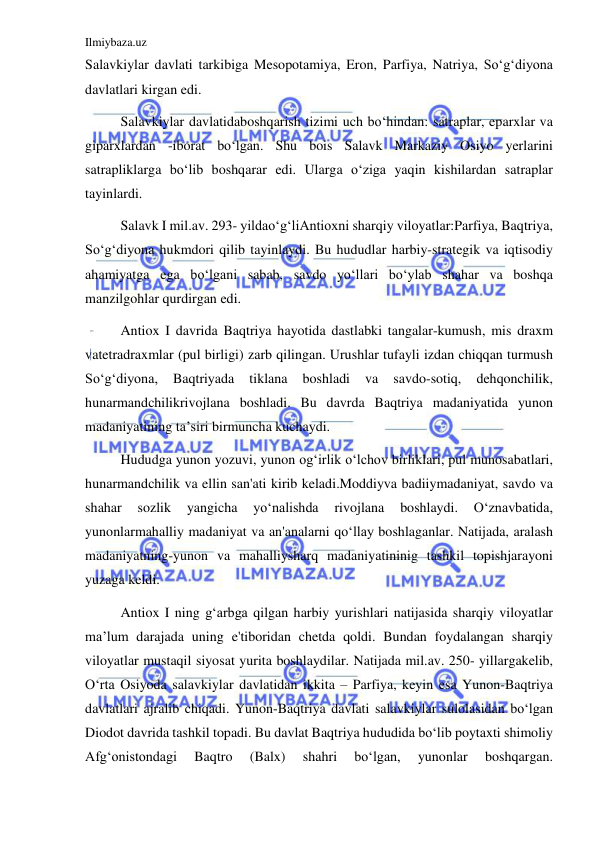 Ilmiybaza.uz 
 
Salavkiylar davlati tarkibiga Mesopotamiya, Eron, Parfiya, Natriya, Soʻgʻdiyona 
davlatlari kirgan edi.  
Salavkiylar davlatidaboshqarish tizimi uch boʻhindan: satraplar, eparxlar va 
giparxlardan -iborat boʻlgan. Shu bois Salavk Markaziy Osiyo yerlarini 
satrapliklarga boʻlib boshqarar edi. Ularga oʻziga yaqin kishilardan satraplar 
tayinlardi. 
Salavk I mil.av. 293- yildaoʻgʻliAntioxni sharqiy viloyatlar:Parfiya, Baqtriya, 
Soʻgʻdiyona hukmdori qilib tayinlaydi. Bu hududlar harbiy-strategik va iqtisodiy 
ahamiyatga ega boʻlgani sabab, savdo yoʻllari boʻylab shahar va boshqa 
manzilgohlar qurdirgan edi.  
Antiox I davrida Baqtriya hayotida dastlabki tangalar-kumush, mis draxm 
vatetradraxmlar (pul birligi) zarb qilingan. Urushlar tufayli izdan chiqqan turmush 
Soʻgʻdiyona, 
Baqtriyada 
tiklana 
boshladi 
va 
savdo-sotiq, 
dehqonchilik, 
hunarmandchilikrivojlana boshladi. Bu davrda Baqtriya madaniyatida yunon 
madaniyatining ta’siri birmuncha kuchaydi.  
Hududga yunon yozuvi, yunon ogʻirlik oʻlchov birliklari, pul munosabatlari, 
hunarmandchilik va ellin san'ati kirib keladi.Moddiyva badiiymadaniyat, savdo va 
shahar 
sozlik 
yangicha 
yoʻnalishda 
rivojlana 
boshlaydi. 
Oʻznavbatida, 
yunonlarmahalliy madaniyat va an'analarni qoʻllay boshlaganlar. Natijada, aralash 
madaniyatning-yunon va mahalliysharq madaniyatininig tashkil topishjarayoni 
yuzaga keldi. 
Antiox I ning gʻarbga qilgan harbiy yurishlari natijasida sharqiy viloyatlar 
ma’lum darajada uning e'tiboridan chetda qoldi. Bundan foydalangan sharqiy 
viloyatlar mustaqil siyosat yurita boshlaydilar. Natijada mil.av. 250- yillargakelib, 
Oʻrta Osiyoda salavkiylar davlatidan ikkita – Parfiya, keyin esa Yunon-Baqtriya 
davlatlari ajralib chiqadi. Yunon-Baqtriya davlati salavkiylar sulolasidan boʻlgan 
Diodot davrida tashkil topadi. Bu davlat Baqtriya hududida boʻlib poytaxti shimoliy 
Afgʻonistondagi 
Baqtro 
(Balx) 
shahri 
boʻlgan, 
yunonlar 
boshqargan. 
