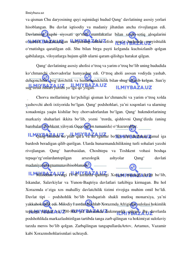 Ilmiybaza.uz 
 
va qisman Chu daryosining quyi oqimidagi hudud Qangʻ davlatining asosiy yerlari 
hisoblangan. Bu davlat iqtisodiy va madaniy jihatdan ancha rivojlangan edi. 
Davlatning taqshi siyosati qoʻshni mamlakatlar bilan savdo-sotiq aloqalarini 
oʻrnatish, keskinlashgan vaziyatning oldini olish vaoʻz hududida osoyishtalik 
oʻrnatishga qaratilgan edi. Shu bilan birga payti kelganda kuchsizlanib qolgan 
qabilalarga, viloyatlarga hujum qilib ularni qaram qilishga harakat qilgan.  
Qangʻ davlatining asosiy aholisi oʻtroq va yarim oʻtroq boʻlib uning hududida 
koʻchmanchi chorvadorlar hamyashar edi. Oʻtroq aholi asosan vodiyda yashab, 
dehqonchilik, bogʻdorchilik va hunarmandchilik bilan shugʻullanib kelgan. Sun'iy 
sugʻorish ishlari yaxshi yoʻlga qoʻyilgan.  
Chorva mollarining koʻpchiligi qisman koʻchmanchi va yarim oʻtroq xolda 
yashovchi aholi ixtiyorida boʻlgan. Qangʻ podshohlari, ya’ni xoqonlari va ularning 
xonadoniga yaqin kishilar boy chorvadorlardan boʻlgan. Qangʻ hukmdorlarining 
markaziy shaharlari ikkita boʻlib, yozni ’trorda, qishlovni Qangʻdizda (uning 
harobalari Toshkent viloyati Oqqoʻrgʻon tumanida) oʻtkazaredilar. 
Qangʻliklarda koʻplab qal'a va koʻrganlar boʻlib, ular dushman qamal iga 
bardosh beradigan qilib qurilgan. Ularda hunarmandchilikning turli sohalari yaxshi 
rivojlangan. Qangʻ harobasidan, Choshtepa va Toshkent vohasi boshqa 
tepaqoʻrgʻonlardantopilgan 
arxeologik 
ashyolar 
Qangʻ 
davlati 
madaniyatiningnamunasihisoblanadi. 
Miloddan avvalgi IV-II asrlarda qadimgi Xorazm mustaqil davlat boʻlib, 
Iskandar, Salavkiylar va Yunon-Baqtriya davlatlari tarkibiga kirmagan. Bu hol 
Xorazmda oʻziga xos mahalliy davlatchilik tizimi rivojiga muhim omil boʻldi. 
Davlat tipi – podshohlik boʻlib boshqarish shakli mutloq monarxiya, ya’ni 
yakkahokimlik edi. Milodiy I asrdan boshlab Xorazmda Afrigidlar sulolasi hokimlik 
tepasiga kelgan va 700-800 yil davomida hukmronlik qilgan. Bu davrlarda 
podshohlikda markazlashtirilgan tartibda tanga zarb qilingan va hokimiyat sulolaviy 
tarzda meros boʻlib qolgan. Zarbqilingan tangapullardaArtov, Artamux, Vazamir 
kabi Xorazmshohlarismlari uchraydi.  
