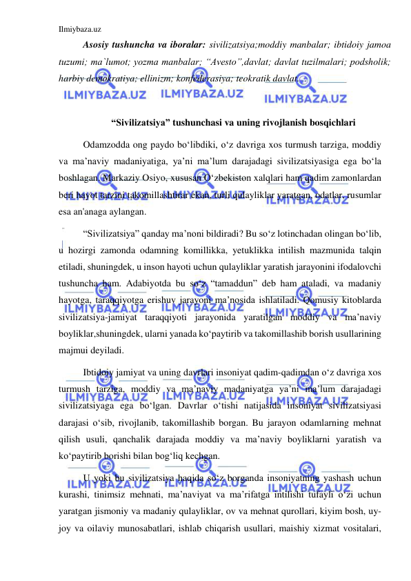 Ilmiybaza.uz 
 
Asosiy tushuncha va iboralar: sivilizatsiya;moddiy manbalar; ibtidoiy jamoa 
tuzumi; ma`lumot; yozma manbalar; “Avesto”,davlat; davlat tuzilmalari; podsholik; 
harbiy demokratiya; ellinizm; konfederasiya; teokratik davlat. 
 
 “Sivilizatsiya” tushunchasi va uning rivojlanish bosqichlari 
Odamzodda ong paydo boʻlibdiki, oʻz davriga xos turmush tarziga, moddiy 
va ma’naviy madaniyatiga, ya’ni ma’lum darajadagi sivilizatsiyasiga ega boʻla 
boshlagan. Markaziy Osiyo, xususan Oʻzbekiston xalqlari ham qadim zamonlardan 
beri hayot tarzini takomillashtirar ekan, turli qulayliklar yaratgan, odatlar, rusumlar 
esa an'anaga aylangan. 
“Sivilizatsiya” qanday ma’noni bildiradi? Bu soʻz lotinchadan olingan boʻlib, 
u hozirgi zamonda odamning komillikka, yetuklikka intilish mazmunida talqin 
etiladi, shuningdek, u inson hayoti uchun qulayliklar yaratish jarayonini ifodalovchi 
tushuncha ham. Adabiyotda bu soʻz “tamaddun” deb ham ataladi, va madaniy 
hayotga, taraqqiyotga erishuv jarayoni ma’nosida ishlatiladi. Qomusiy kitoblarda 
sivilizatsiya-jamiyat taraqqiyoti jarayonida yaratilgan moddiy va ma’naviy 
boyliklar,shuningdek, ularni yanada koʻpaytirib va takomillashib borish usullarining 
majmui deyiladi. 
Ibtidoiy jamiyat va uning davrlari insoniyat qadim-qadimdan oʻz davriga xos 
turmush tarziga, moddiy va ma’naviy madaniyatga ya’ni ma’lum darajadagi 
sivilizatsiyaga ega boʻlgan. Davrlar oʻtishi natijasida insoniyat sivilizatsiyasi 
darajasi oʻsib, rivojlanib, takomillashib borgan. Bu jarayon odamlarning mehnat 
qilish usuli, qanchalik darajada moddiy va ma’naviy boyliklarni yaratish va 
koʻpaytirib borishi bilan bogʻliq kechgan. 
U yoki bu sivilizatsiya haqida soʻz borganda insoniyatning yashash uchun 
kurashi, tinimsiz mehnati, ma’naviyat va ma’rifatga intilishi tufayli oʻzi uchun 
yaratgan jismoniy va madaniy qulayliklar, ov va mehnat qurollari, kiyim bosh, uy-
joy va oilaviy munosabatlari, ishlab chiqarish usullari, maishiy xizmat vositalari, 
