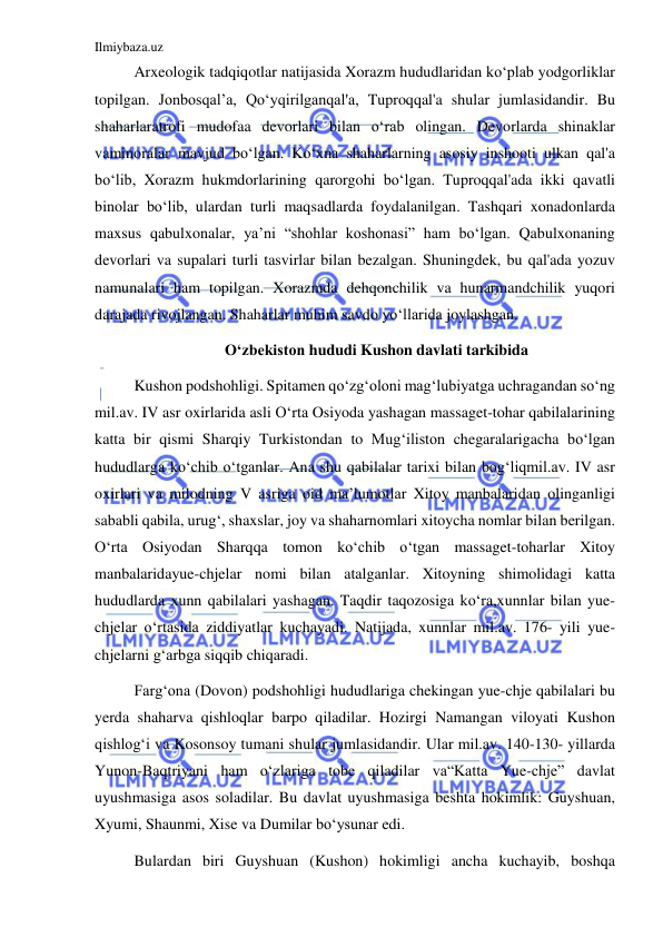 Ilmiybaza.uz 
 
Arxeologik tadqiqotlar natijasida Xorazm hududlaridan koʻplab yodgorliklar 
topilgan. Jonbosqal’a, Qoʻyqirilganqal'a, Tuproqqal'a shular jumlasidandir. Bu 
shaharlaratrofi mudofaa devorlari bilan oʻrab olingan. Devorlarda shinaklar 
vaminoralar mavjud boʻlgan. Koʻxna shaharlarning asosiy inshooti ulkan qal'a 
boʻlib, Xorazm hukmdorlarining qarorgohi boʻlgan. Tuproqqal'ada ikki qavatli 
binolar boʻlib, ulardan turli maqsadlarda foydalanilgan. Tashqari xonadonlarda 
maxsus qabulxonalar, ya’ni “shohlar koshonasi” ham boʻlgan. Qabulxonaning 
devorlari va supalari turli tasvirlar bilan bezalgan. Shuningdek, bu qal'ada yozuv 
namunalari ham topilgan. Xorazmda dehqonchilik va hunarmandchilik yuqori 
darajada rivojlangan. Shaharlar muhim savdo yoʻllarida joylashgan. 
 Oʻzbekiston hududi Kushon davlati tarkibida 
Kushon podshohligi. Spitamen qoʻzgʻoloni magʻlubiyatga uchragandan soʻng 
mil.av. IV asr oxirlarida asli Oʻrta Osiyoda yashagan massaget-tohar qabilalarining 
katta bir qismi Sharqiy Turkistondan to Mugʻiliston chegaralarigacha boʻlgan 
hududlarga koʻchib oʻtganlar. Ana shu qabilalar tarixi bilan bogʻliqmil.av. IV asr 
oxirlari va milodning V asriga oid ma’lumotlar Xitoy manbalaridan olinganligi 
sababli qabila, urugʻ, shaxslar, joy va shaharnomlari xitoycha nomlar bilan berilgan. 
Oʻrta Osiyodan Sharqqa tomon koʻchib oʻtgan massaget-toharlar Xitoy 
manbalaridayue-chjelar nomi bilan atalganlar. Xitoyning shimolidagi katta 
hududlarda xunn qabilalari yashagan. Taqdir taqozosiga koʻra,xunnlar bilan yue-
chjelar oʻrtasida ziddiyatlar kuchayadi. Natijada, xunnlar mil.av. 176- yili yue-
chjelarni gʻarbga siqqib chiqaradi. 
Fargʻona (Dovon) podshohligi hududlariga chekingan yue-chje qabilalari bu 
yerda shaharva qishloqlar barpo qiladilar. Hozirgi Namangan viloyati Kushon 
qishlogʻi va Kosonsoy tumani shular jumlasidandir. Ular mil.av. 140-130- yillarda 
Yunon-Baqtriyani ham oʻzlariga tobe qiladilar va“Katta Yue-chje” davlat 
uyushmasiga asos soladilar. Bu davlat uyushmasiga beshta hokimlik: Guyshuan, 
Xyumi, Shaunmi, Xise va Dumilar boʻysunar edi. 
Bulardan biri Guyshuan (Kushon) hokimligi ancha kuchayib, boshqa 
