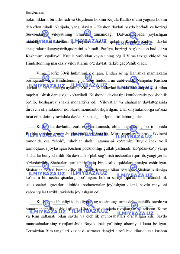 Ilmiybaza.uz 
 
hokimliklarni birlashtiradi va Guyshuan hokimi Kujula Kadfiz oʻzini yagona hokim 
deb e'lon qiladi. Natijada, yangi davlat – Kushon davlati paydo boʻladi va hozirgi 
Surxondaryo viloyatining Shurchi tumanidagi Dalvarzintepada joylashgan 
manzilgoh bu davlatning poytaxti boʻlib qoladi. Kujula Kadfiz davlat 
chegaralarinikengaytirib,qudratini oshiradi. Parfiya, hozirgi Afgʻoniston hududi va 
Kashmirni egallaydi. Kujula vafotidan keyin uning oʻgʻli Vima taxtga chiqadi va 
Hindistonning markaziy viloyatlarini oʻz davlati tarkibigaqoʻshib oladi.  
Vima Kadfiz 30yil hukmronlik qilgan. Undan soʻng Kanishka mamlakatni 
boshqaradi va u Hindistonning janubiy hududlarini zabt etadi. Natijada, Kushon 
davlati katta saltanatga aylanib, XitoydagiXandavlati hamda Rim imperayasi bilan 
raqobatlashish darajasiga koʻtariladi. Kushonda davlat tipi konfederativ podshohlik 
boʻlib, boshqaruv shakli monarxiya edi. Viloyatlar va shaharlar davlattepasida 
turuvchi oliyhukmdor noiblaritomonidanboshqarilgan. Ular oliyhukmdorga soʻzsiz 
itoat etib, doimiy ravishda davlat xazinasiga oʻlponlartoʻlabturganlar. 
Kushonlar davlatida zarb etilgan kumush, oltin tangalarning bir tomonida 
Budda xudolari, zardushtiylar xudolari Anaxita, Mitra rasmlari uchrasa, ikkinchi 
tomonida esa “shoh”, “shohlar shohi” atamasini koʻramiz. Buyuk ipak yoʻli 
tarmoqlarida joylashgan Kushon podshohligi gullab yashnadi. Koʻpdan-koʻp yangi 
shaharlar bunyod etildi. Bu davrda koʻplab sugʻorish inshootlari qurilib, yangi yerlar 
oʻzlashtirildi. Shaharlar qurilishida aniq binokorlik qoidalari amalga oshirilgan. 
Shaharlar toʻgʻri burchakliboʻlib, qalin devorlar bilan oʻralgan. Shahartuzilishiga 
koʻra, u bir necha qismlarga boʻlingan: hokim saroyi (qal'a), hunarmandchilik 
ustaxonalari, guzarlar, alohida ibodatxonalar joylashgan qismi, savdo maydoni 
vaboshqalar tartibli ravishda joylashgan edi. 
Kushon podshohligi iqtisodiyotining asosini sugʻorma dehqonchilik, savdo va 
hunarmandchilik tashkil qilgan. Ular yuqori darajada rivojlangan. Hindiston, Xitoy 
va Rim saltanati bilan savdo va elchilik munosabatlari oʻrnatilgan edi. Savdo 
munosabatlarining rivojlanishida Buyuk ipak yoʻlining ahamiyati katta boʻlgan. 
Termizdan Rim tangalari xazinasi, oʻrtayer dengizi atrofi hududlarida esa kushon 
