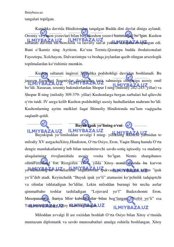 Ilmiybaza.uz 
 
tangalari topilgan. 
Kanishka davrida Hindistondan tarqalgan Budda dini davlat diniga aylandi. 
Oromiy va yunon yozuvlari bilan birga kushon yozuvi hammavjud boʻlgan. Kushon 
saltanati davrida me'morchilik va tasviriy san'at yuksak darajada rivojlangan edi. 
Buni oʻlkamiz ning Ayritom, Koʻxna Termiz,Qoratepa budda ibodatxonalari 
Fayoztepa, Xolchayon, Dalvarzintepa va boshqa joylardan qazib olingan arxeologik 
topilmalardan koʻrishimiz mumkin. 
Kushon saltanati inqirozi Xuvishka podshohligi davridan boshlanadi. Bu 
jarayon Erondagi Sosoniylar davlatining tarix sahnasiga chiquviga asosiy omil 
boʻldi. Xususan, sosoniy hukmdorlardan Shopur I ning (milodiy 242-243- yillar) va 
Shopur II ning (milodiy 309-379- yillar) Kushonlarga bergan zarbalari hal qiluvchi 
oʻrin tutdi. IV asrga kelib Kushon podshohligi asosiy hududlaridan mahrum boʻldi. 
Kushonlarning ayrim mulklari faqat Shimoliy Hindistonda ma’lum vaqtgacha 
saqlanib qoldi. 
 Buyuk Ipak yoʻlining oʻrni 
Buyukipak yoʻlimiloddan avvalgi I ming- yillikning ikkinchi yarmidan to 
milodiy XV asrgachaXitoy,Hindiston, Oʻrta Osiyo, Eron, Yaqin Sharq hamda Oʻrta 
dengiz mamlakatlarini gʻarb bilan tutashtiruvchi savdo-sotiq iqtisodiy va madaniy 
aloqalarining 
rivojlanishida 
asosiy 
vosita 
boʻlgan. 
Nemis 
sharqshunos 
olimiFerdinand fon Rixtgofen 1877- yilda Xitoy nomli asarida bu karvon 
yoʻllartarmogʻini avvallariular orqaliasosan ipakvashoyi tashilgani uchun "ipak 
yoʻli"deb atadi. Keyinchalik “Buyuk ipak yoʻli” atamasini koʻpchnlik tadqiqotchi 
va olimlar ishlatadigan boʻldilar. Lekin miloddan burungi bir necha asrlar 
qimmatbaho 
toshlar 
tashiladigan 
“Lojuvard 
yoʻl” 
Badaxshonni 
Eron, 
Mesopatamiya, Suriya Misr kabidavlatlar bilan bogʻlangan. “Nefrit yoʻli” esa 
Turkistonni Sharqiy Xitoy bilan bogʻlangan. 
Miloddan avvalgi II asr oxiridan boshlab Oʻrta Osiyo bilan Xitoy oʻrtasida 
muntazam diplomatik va savdo munosabatlari amalga oshirila boshlangan. Xitoy 
