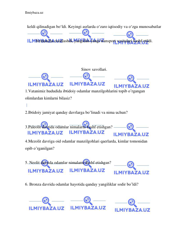 Ilmiybaza.uz 
 
 
keldi qilinadigan boʻldi. Keyingi asrlarda oʻzaro iqtisodiy va oʻzga munosabatlar  
 
birmuncha osonlashdi, yangidan-yangi transport vositalari kashf etildi. 
 
 
 
Sinov savollari. 
 
 
1.Vatanimiz hududida ibtidoiy odamlar manzilgohlarini topib o’rgangan  
olimlardan kimlarni bilasiz?  
 
2.Ibtidoiy jamiyat qanday davrlarga bo’linadi va nima uchun?  
  
3.Paleolit davrida odamlar nimalarni kashf etishgan?  
  
4.Mezolit davriga oid odamlar manzilgohlari qaerlarda, kimlar tomonidan  
opib o’rganilgan?  
  
5. Neolit davrida odamlar nimalarni kashf etishgan?  
  
  
6. Bronza davrida odamlar hayotida qanday yangiliklar sodir bo’ldi?  
 
