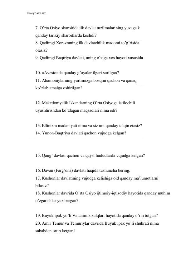 Ilmiybaza.uz 
 
 
7. O’rta Osiyo sharoitida ilk davlat tuzilmalarining yuzaga k 
qanday tarixiy sharoitlarda kechdi?  
8. Qadimgi Xorazmning ilk davlatchilik maqomi to’g’risida 
olasiz?  
9. Qadimgi Baqtriya davlati, uning o’ziga xos hayoti xususida  
 
10. «Avesto»da qanday g’oyalar ilgari surilgan?  
11. Ahamoniylarning yurtimizga bosqini qachon va qanaq 
ko’zlab amalga oshirilgan?  
 
12. Makedoniyalik Iskandarning O’rta Osiyoga istilochili 
uyushtirishdan ko’zlagan maqsadlari nima edi?  
 
13. Ellinizm madaniyati nima va siz uni qanday talqin etasiz?  
14. Yunon-Baqtriya davlati qachon vujudga kelgan?  
 
  
15. Qang’ davlati qachon va qaysi hududlarda vujudga kelgan?  
 
16. Davan (Farg’ona) davlati haqida tushuncha bering.  
17. Kushonlar davlatining vujudga kelishiga oid qanday ma’lumotlarni  
bilasiz?  
18. Kushonlar davrida O’rta Osiyo ijtimoiy-iqtisodiy hayotida qanday muhim  
o’zgarishlar yuz bergan?  
  
19. Buyuk ipak yo’li Vatanimiz xalqlari hayotida qanday o’rin tutgan?  
20. Amir Temur va Temuriylar davrida Buyuk ipak yo’li shuhrati nima  
sababdan ortib ketgan?  
 
