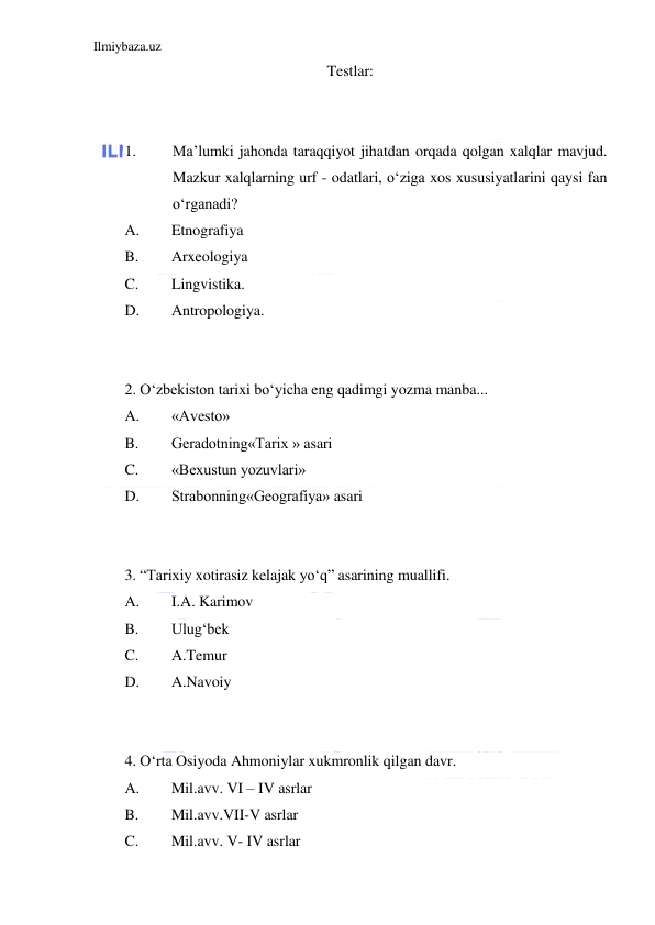 Ilmiybaza.uz 
 
Testlar: 
 
 
1. 
Ma’lumki jahonda taraqqiyot jihatdan orqada qolgan xalqlar mavjud. 
Mazkur xalqlarning urf - odatlari, o‘ziga xos xususiyatlarini qaysi fan 
o‘rganadi? 
A. 
Etnografiya 
B. 
Arxeologiya 
C. 
Lingvistika.                                  
D. 
Antropologiya. 
 
 
2. O‘zbekiston tarixi bo‘yicha eng qadimgi yozma manba...  
A. 
«Avesto» 
B. 
Geradotning«Tarix » asari 
C. 
«Bexustun yozuvlari»  
D. 
Strabonning«Geografiya» asari 
 
 
3. “Tarixiy xotirasiz kelajak yo‘q” asarining muallifi. 
A. 
I.A. Karimov 
B. 
Ulug‘bek 
C. 
A.Temur 
D. 
A.Navoiy 
  
 
4. O‘rta Osiyoda Ahmoniylar xukmronlik qilgan davr. 
A. 
Mil.avv. VI – IV asrlar 
B. 
Mil.avv.VII-V asrlar  
C. 
Mil.avv. V- IV asrlar 
