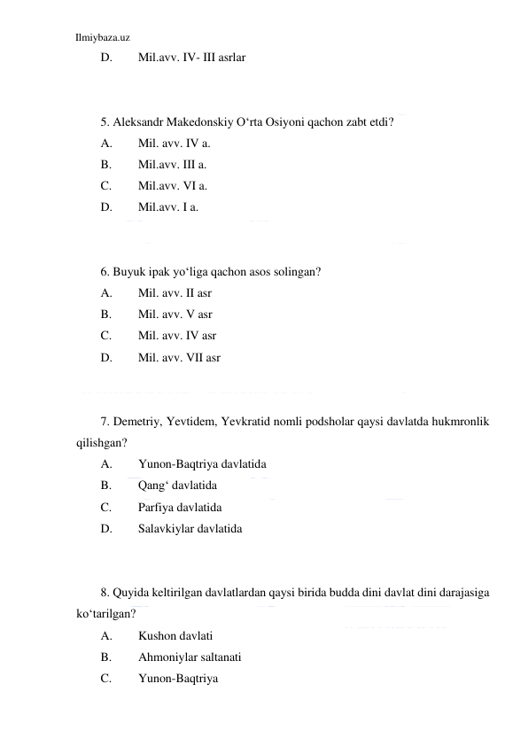 Ilmiybaza.uz 
 
D. 
Mil.avv. IV- III asrlar 
 
 
5. Aleksandr Makedonskiy O‘rta Osiyoni qachon zabt etdi? 
A. 
Mil. avv. IV a. 
B. 
Mil.avv. III a. 
C. 
Mil.avv. VI a. 
D. 
Mil.avv. I a. 
  
 
6. Buyuk ipak yo‘liga qachon asos solingan? 
A. 
Mil. avv. II asr 
B. 
Mil. avv. V asr 
C. 
Mil. avv. IV asr 
D. 
Mil. avv. VII asr 
  
 
7. Demetriy, Yevtidem, Yevkratid nomli podsholar qaysi davlatda hukmronlik 
qilishgan? 
A. 
Yunon-Baqtriya davlatida  
B. 
Qang‘ davlatida        
C. 
Parfiya davlatida 
D. 
Salavkiylar davlatida 
 
 
8. Quyida keltirilgan davlatlardan qaysi birida budda dini davlat dini darajasiga 
ko‘tarilgan? 
A. 
Kushon davlati  
B. 
Ahmoniylar saltanati 
C. 
Yunon-Baqtriya          
