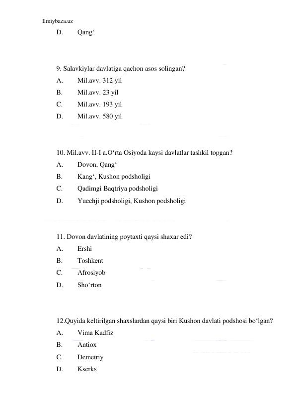 Ilmiybaza.uz 
 
D. 
Qang‘ 
 
 
9. Salavkiylar davlatiga qachon asos solingan? 
A. 
Mil.avv. 312 yil 
B. 
Mil.avv. 23 yil 
C. 
Mil.avv. 193 yil 
D. 
Mil.avv. 580 yil 
 
 
10. Mil.avv. II-I a.O‘rta Osiyoda kaysi davlatlar tashkil topgan? 
A. 
Dovon, Qang‘ 
B. 
Kang‘, Kushon podsholigi 
C. 
Qadimgi Baqtriya podsholigi 
D. 
Yuechji podsholigi, Kushon podsholigi 
  
 
11. Dovon davlatining poytaxti qaysi shaxar edi? 
A. 
Ershi 
B. 
Toshkent 
C. 
Afrosiyob 
D. 
Sho‘rton 
  
 
12.Quyida keltirilgan shaxslardan qaysi biri Kushon davlati podshosi bo‘lgan? 
A. 
Vima Kadfiz  
B. 
Antiox         
C. 
Demetriy       
D. 
Kserks 
  
