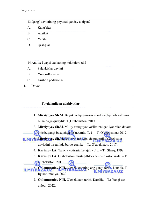 Ilmiybaza.uz 
 
 
13.Qang‘ davlatining poytaxti qanday atalgan? 
A. 
Kang‘dez         
B. 
Axsikat         
C. 
Yershi 
D. 
Qashg‘ar 
  
 
14.Antiox I qaysi davlatning hukmdori edi? 
A. 
Salavkiylar davlati   
B. 
Yunon-Baqtriya 
C. 
Kushon podsholigi     
    D.     Dovon 
  
 
                 Foydalanilgan adabiyotlar  
 
1. Mirziyoyev Sh.M. Buyuk kelajagimizni mard va olijanob xalqimiz 
bilan birga quraylik. T.,O‘zbekiston, 2017.  
2. Mirziyoyev Sh.M. Milliy taraqqiyot yo‘limizni qat’iyat bilan davom 
ettirib, yangi bosqichga ko‘taramiz. T. 1. – T. O‘zbekiston.: 2017.  
3. Mirziyoyev Sh.M. Erkin va farovon, demokratik O’zbekiston 
davlatini birgalikda barpo etamiz. – T.: O‘zbekiston. 2017.  
4. Karimov I.A. Tarixiy xotirasiz kelajak yo`q. – T.: Sharq, 1998.  
5. Karimov I.A. O‘zbekiston mustaqillikka erishish ostonasida. – T.: 
O‘zbekiston, 2011.  
6. Oblomurodov N.H. O’zbekistonning eng yangi tarixi. Darslik. T.: 
Iqtisod-moliya. 2022. 
7. Oblomurodov N.H. O’zbekiston tarixi. Darslik. – T.: Yangi asr 
avlodi, 2022. 
