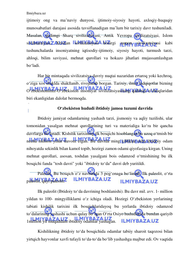 Ilmiybaza.uz 
 
ijtimoiy ong va ma’naviy dunyosi, ijtimoiy-siyosiy hayoti, axloqiy-huquqiy 
munosabatlari darajasi asosida tavsiflanadigan ma’lum bir tarixiy davr tushuniladi. 
Masalan, qadimgi Sharq sivilizatsiyasi, Antik Yevropa sivilizatsiyasi, Islom 
sivilizatsiyasi, 
Xristian 
sivilizatsiyasi 
hozirgi 
zamon 
sivilizatsiyasi 
kabi 
tushunchalarda insoniyatning iqtisodiy-ijtimoiy, siyosiy hayoti, turmush tarzi, 
ahloqi, bilim saviyasi, mehnat qurollari va hokazo jihatlari mujassamlashgan 
boʻladi. 
Har bir mintaqada sivilizatsiya davriy nuqtai nazaridan ertaroq yoki kechroq, 
oʻziga xos shaklda shakllanib, rivojlanib borgan. Tarixiy, ilmiy tadqiqotlar bizning 
Oʻzbekistonimiz-Oʻzbekiston insoniyat sivilizatsiyasining qadimgi oʻchoqlaridan 
biri ekanligidan dalolat bermoqda. 
Oʻzbekiston hududi ibtidoiy jamoa tuzumi davrida 
Ibtidoiy jamiyat odamlarning yashash tarzi, jismoniy va aqliy tuzilishi, ular 
tomonidan yasalgan mehnat qurollarining turi va materialiga koʻra bir qancha 
davrlarga boʻlinadi. Kishilik tarixining ilk bosqichi hisoblangan bu uzoq oʻtmish bir 
necha million yillar davom etgan. Bu davrda ming yilliklar osha ibtidoiy odam 
nihoyatda sekinlik bilan kamol topib, hozirgi zamon odami qiyofasiga kirgan. Uning 
mehnat qurollari, asosan, toshdan yasalgani bois odamzod oʻtmishining bu ilk 
bosqichi fanda "tosh davri" yoki "ibtidoiy toʻda" davri deb yuritildi.  
Paleolit. Bu bosqich oʻz navbatida 3 pogʻonaga boʻlinadi. Ilk paleolit, oʻrta 
paleolit, quyi paleolit. 
Ilk paleolit (Ibtidoiy toʻda davrining boshlanishi). Bu davr mil. avv. 1- million 
yildan to 100- mingyilliklarni oʻz ichiga oladi. Hozirgi Oʻzbekiston yerlarining 
tabiati kishilik tarixini ilk bosqichlaridayoq bu yerlarda ibtidoiy odamzod 
toʻdalarining yashashi uchun qulay boʻlgan O‘rta Osiyo hududlarida bundan qariyib 
1million yil muqaddam ibtidoiy odamlar yashagan. 
Kishilikning ibtidoiy toʻda bosqichida odamlar tabiiy sharoit taqozosi bilan 
yirtqich hayvonlar xavfi tufayli toʻda-toʻda boʻlib yashashga majbur edi. Ov vaqtida 
