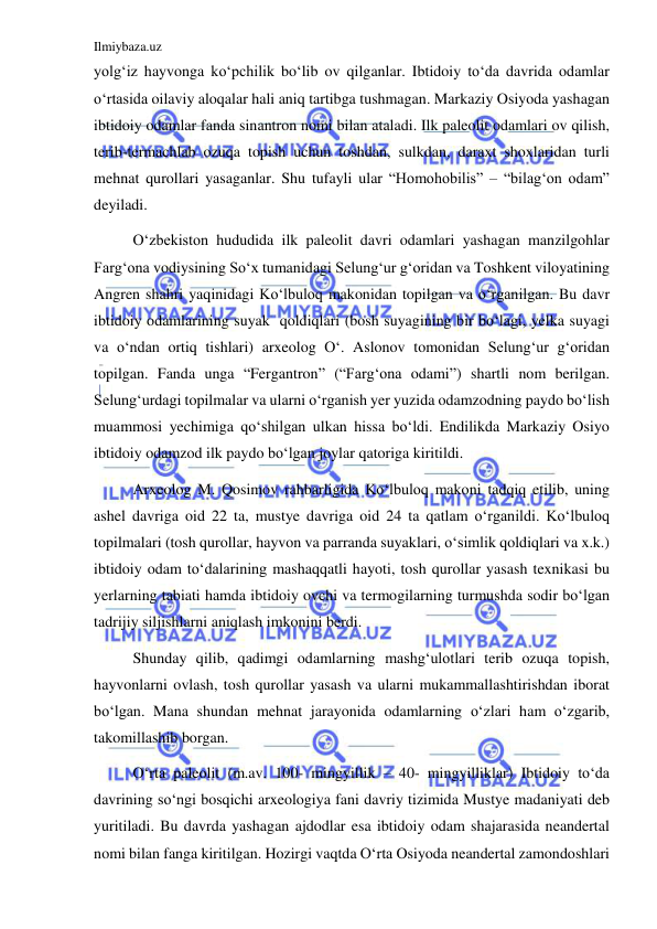 Ilmiybaza.uz 
 
yolgʻiz hayvonga koʻpchilik boʻlib ov qilganlar. Ibtidoiy toʻda davrida odamlar 
oʻrtasida oilaviy aloqalar hali aniq tartibga tushmagan. Markaziy Osiyoda yashagan 
ibtidoiy odamlar fanda sinantron nomi bilan ataladi. Ilk paleolit odamlari ov qilish, 
terib-termachlab ozuqa topish uchun toshdan, sulkdan, daraxt shoxlaridan turli 
mehnat qurollari yasaganlar. Shu tufayli ular “Homohobilis” – “bilagʻon odam” 
deyiladi.  
Oʻzbekiston hududida ilk paleolit davri odamlari yashagan manzilgohlar 
Fargʻona vodiysining Soʻx tumanidagi Selungʻur gʻoridan va Toshkent viloyatining 
Angren shahri yaqinidagi Koʻlbuloq makonidan topilgan va oʻrganilgan. Bu davr 
ibtidoiy odamlarining suyak  qoldiqlari (bosh suyagining bir boʻlagi, yelka suyagi 
va oʻndan ortiq tishlari) arxeolog Oʻ. Aslonov tomonidan Selungʻur gʻoridan 
topilgan. Fanda unga “Fergantron” (“Fargʻona odami”) shartli nom berilgan. 
Selungʻurdagi topilmalar va ularni oʻrganish yer yuzida odamzodning paydo boʻlish 
muammosi yechimiga qoʻshilgan ulkan hissa boʻldi. Endilikda Markaziy Osiyo 
ibtidoiy odamzod ilk paydo boʻlgan joylar qatoriga kiritildi. 
Arxeolog M. Qosimov rahbarligida Koʻlbuloq makoni tadqiq etilib, uning 
ashel davriga oid 22 ta, mustye davriga oid 24 ta qatlam oʻrganildi. Koʻlbuloq 
topilmalari (tosh qurollar, hayvon va parranda suyaklari, oʻsimlik qoldiqlari va x.k.) 
ibtidoiy odam toʻdalarining mashaqqatli hayoti, tosh qurollar yasash texnikasi bu 
yerlarning tabiati hamda ibtidoiy ovchi va termogilarning turmushda sodir boʻlgan 
tadrijiy siljishlarni aniqlash imkonini berdi. 
Shunday qilib, qadimgi odamlarning mashgʻulotlari terib ozuqa topish, 
hayvonlarni ovlash, tosh qurollar yasash va ularni mukammallashtirishdan iborat 
boʻlgan. Mana shundan mehnat jarayonida odamlarning oʻzlari ham oʻzgarib, 
takomillashib borgan.  
Oʻrta paleolit (m.av. 100- mingyillik – 40- mingyilliklar) Ibtidoiy toʻda 
davrining soʻngi bosqichi arxeologiya fani davriy tizimida Mustye madaniyati deb 
yuritiladi. Bu davrda yashagan ajdodlar esa ibtidoiy odam shajarasida neandertal 
nomi bilan fanga kiritilgan. Hozirgi vaqtda Oʻrta Osiyoda neandertal zamondoshlari 
