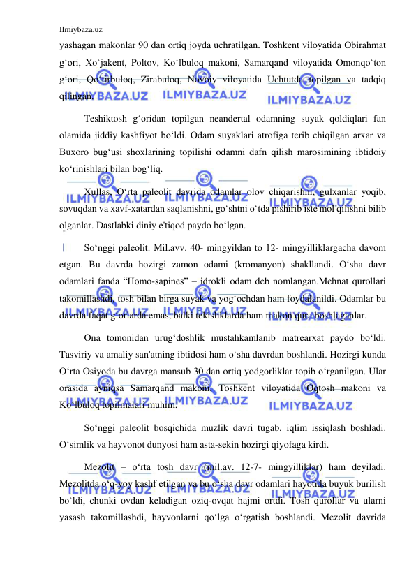 Ilmiybaza.uz 
 
yashagan makonlar 90 dan ortiq joyda uchratilgan. Toshkent viloyatida Obirahmat 
gʻori, Xoʻjakent, Poltov, Koʻlbuloq makoni, Samarqand viloyatida Omonqoʻton 
gʻori, Qoʻtirbuloq, Zirabuloq, Novoiy viloyatida Uchtutda topilgan va tadqiq 
qilingan. 
Teshiktosh gʻoridan topilgan neandertal odamning suyak qoldiqlari fan 
olamida jiddiy kashfiyot boʻldi. Odam suyaklari atrofiga terib chiqilgan arxar va 
Buxoro bugʻusi shoxlarining topilishi odamni dafn qilish marosimining ibtidoiy 
koʻrinishlari bilan bogʻliq.  
Xullas, Oʻrta paleolit davrida odamlar olov chiqarishni, gulxanlar yoqib, 
sovuqdan va xavf-xatardan saqlanishni, goʻshtni oʻtda pishirib iste'mol qilishni bilib 
olganlar. Dastlabki diniy e'tiqod paydo boʻlgan. 
Soʻnggi paleolit. Mil.avv. 40- mingyildan to 12- mingyilliklargacha davom 
etgan. Bu davrda hozirgi zamon odami (kromanyon) shakllandi. Oʻsha davr 
odamlari fanda “Homo-sapines” – idrokli odam deb nomlangan.Mehnat qurollari 
takomillashdi, tosh bilan birga suyak va yogʻochdan ham foydalanildi. Odamlar bu 
davrda faqat gʻorlarda emas, balki tekisliklarda ham makon qura boshlaganlar.  
Ona tomonidan urugʻdoshlik mustahkamlanib matrearxat paydo boʻldi. 
Tasviriy va amaliy san'atning ibtidosi ham oʻsha davrdan boshlandi. Hozirgi kunda 
Oʻrta Osiyoda bu davrga mansub 30 dan ortiq yodgorliklar topib oʻrganilgan. Ular 
orasida ayniqsa Samarqand makoni, Toshkent viloyatida Oqtosh makoni va 
Koʻlbuloq topilmalari muhim. 
Soʻnggi paleolit bosqichida muzlik davri tugab, iqlim issiqlash boshladi. 
Oʻsimlik va hayvonot dunyosi ham asta-sekin hozirgi qiyofaga kirdi.  
Mezolit – oʻrta tosh davr (mil.av. 12-7- mingyilliklar) ham deyiladi. 
Mezolitda oʻq-yoy kashf etilgan va bu oʻsha davr odamlari hayotida buyuk burilish 
boʻldi, chunki ovdan keladigan oziq-ovqat hajmi ortdi. Tosh qurollar va ularni 
yasash takomillashdi, hayvonlarni qoʻlga oʻrgatish boshlandi. Mezolit davrida 
