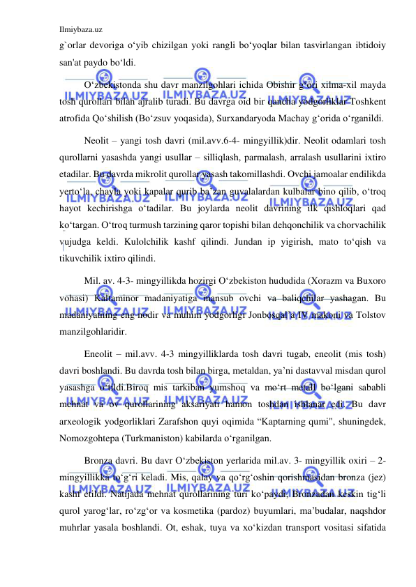 Ilmiybaza.uz 
 
g`orlar devoriga oʻyib chizilgan yoki rangli boʻyoqlar bilan tasvirlangan ibtidoiy 
san'at paydo boʻldi.  
Oʻzbekistonda shu davr manzilgohlari ichida Obishir gʻori xilma-xil mayda 
tosh qurollari bilan ajralib turadi. Bu davrga oid bir qancha yodgorliklar Toshkent 
atrofida Qoʻshilish (Boʻzsuv yoqasida), Surxandaryoda Machay gʻorida oʻrganildi.  
Neolit – yangi tosh davri (mil.avv.6-4- mingyillik)dir. Neolit odamlari tosh 
qurollarni yasashda yangi usullar – silliqlash, parmalash, arralash usullarini ixtiro 
etadilar. Bu davrda mikrolit qurollar yasash takomillashdi. Ovchi jamoalar endilikda 
yertoʻla, chayla yoki kapalar qurib ba’zan guvalalardan kulbalar bino qilib, oʻtroq 
hayot kechirishga oʻtadilar. Bu joylarda neolit davrining ilk qishloqlari qad 
koʻtargan. Oʻtroq turmush tarzining qaror topishi bilan dehqonchilik va chorvachilik 
vujudga keldi. Kulolchilik kashf qilindi. Jundan ip yigirish, mato toʻqish va 
tikuvchilik ixtiro qilindi. 
Mil. av. 4-3- mingyillikda hozirgi Oʻzbekiston hududida (Xorazm va Buxoro 
vohasi) Kaltaminor madaniyatiga mansub ovchi va baliqchilar yashagan. Bu 
madaniyatning eng nodir va muhim yodgorligi Jonbosqal’a IV makoni va Tolstov 
manzilgohlaridir. 
Eneolit – mil.avv. 4-3 mingyilliklarda tosh davri tugab, eneolit (mis tosh) 
davri boshlandi. Bu davrda tosh bilan birga, metaldan, ya’ni dastavval misdan qurol 
yasashga oʻtildi.Biroq mis tarkiban yumshoq va moʻrt metall boʻlgani sababli 
mehnat va ov qurollarining aksariyati hamon toshdan ishlanar edi. Bu davr 
arxeologik yodgorliklari Zarafshon quyi oqimida “Kaptarning qumi", shuningdek, 
Nomozgohtepa (Turkmaniston) kabilarda oʻrganilgan.  
Bronza davri. Bu davr Oʻzbekiston yerlarida mil.av. 3- mingyillik oxiri – 2- 
mingyillikka toʻgʻri keladi. Mis, qalay va qoʻrgʻoshin qorishmasidan bronza (jez) 
kashf etildi. Natijada mehnat qurollarining turi koʻpaydi, Bronzadan keskin tigʻli 
qurol yarogʻlar, roʻzgʻor va kosmetika (pardoz) buyumlari, ma’budalar, naqshdor 
muhrlar yasala boshlandi. Ot, eshak, tuya va xoʻkizdan transport vositasi sifatida 
