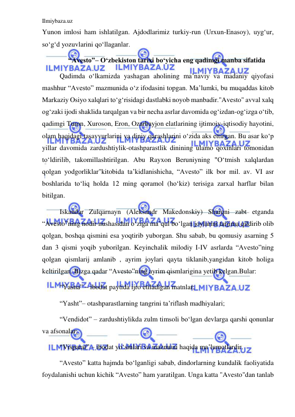 Ilmiybaza.uz 
 
Yunon imlosi ham ishlatilgan. Ajdodlarimiz turkiy-run (Urxun-Enasoy), uygʻur, 
soʻgʻd yozuvlarini qoʻllaganlar. 
“Avesto”– Oʻzbekiston tarixi boʻyicha eng qadimgi manba sifatida 
Qadimda oʻlkamizda yashagan aholining ma’naviy va madaniy qiyofasi 
mashhur “Avesto” mazmunida oʻz ifodasini topgan. Ma’lumki, bu muqaddas kitob 
Markaziy Osiyo xalqlari toʻgʻrisidagi dastlabki noyob manbadir."Avesto" avval xalq 
ogʻzaki ijodi shaklida tarqalgan va bir necha asrlar davomida ogʻizdan-ogʻizga oʻtib, 
qadimgi Turon, Xuroson, Eron, Ozarbayjon elatlarining ijtimoiy-iqtisodiy hayotini, 
olam haqidagi tasavvurlarini va diniy qarashlarini oʻzida aks ettirgan. Bu asar koʻp 
yillar davomida zardushtiylik-otashparastlik dinining ulamo qoxinlari tomonidan 
toʻldirilib, takomillashtirilgan. Abu Rayxon Beruniyning "Oʻtmish xalqlardan 
qolgan yodgorliklar"kitobida ta’kidlanishicha, “Avesto” ilk bor mil. av. VI asr 
boshlarida toʻliq holda 12 ming qoramol (hoʻkiz) terisiga zarxal harflar bilan 
bitilgan. 
Iskandar Zulqarnayn (Aleksandr Makedonskiy) Sharqni zabt etganda 
“Avesto”ning nodir nushasidan oʻziga ma’qul boʻlgan joylarini tarjima qildirib olib 
qolgan, boshqa qismini esa yoqtirib yuborgan. Shu sabab, bu qomusiy asarning 5 
dan 3 qismi yoqib yuborilgan. Keyinchalik milodiy I-IV asrlarda “Avesto”ning 
qolgan qismlarij amlanib , ayrim joylari qayta tiklanib,yangidan kitob holiga 
keltirilgan. Bizga qadar “Avesto”ning ayrim qismlarigina yetib kelgan.Bular: 
“Yasna” – ibodat paytida ijro etiladigan matnlar; 
“Yasht”– otashparastlarning tangrini ta’riflash madhiyalari; 
“Vendidot” – zardushtiylikda zulm timsoli boʻlgan devlarga qarshi qonunlar 
va afsonalar; 
“Visparat” – ibodat yoʻsinlari va mazmuni haqida ma’lumotlardir. 
“Avesto” katta hajmda boʻlganligi sabab, dindorlarning kundalik faoliyatida 
foydalanishi uchun kichik “Avesto” ham yaratilgan. Unga katta "Avesto"dan tanlab 
