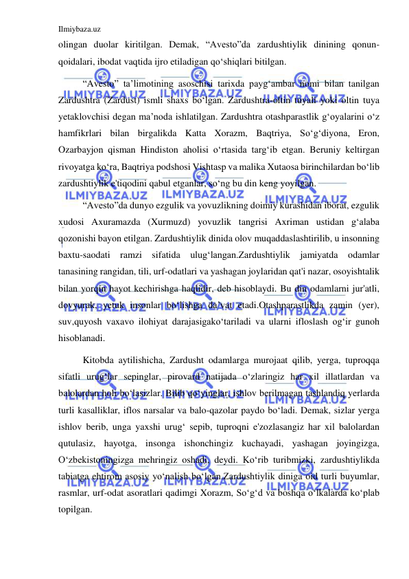 Ilmiybaza.uz 
 
olingan duolar kiritilgan. Demak, “Avesto”da zardushtiylik dinining qonun-
qoidalari, ibodat vaqtida ijro etiladigan qoʻshiqlari bitilgan. 
“Avesto” ta’limotining asoschisi tarixda paygʻambar nomi bilan tanilgan 
Zardushtra (Zardust) ismli shaxs boʻlgan. Zardushtra-oltin tuyali yoki oltin tuya 
yetaklovchisi degan ma’noda ishlatilgan. Zardushtra otashparastlik gʻoyalarini oʻz 
hamfikrlari bilan birgalikda Katta Xorazm, Baqtriya, Soʻgʻdiyona, Eron, 
Ozarbayjon qisman Hindiston aholisi oʻrtasida targʻib etgan. Beruniy keltirgan 
rivoyatga koʻra, Baqtriya podshosi Vishtasp va malika Xutaosa birinchilardan boʻlib 
zardushtiylik e'tiqodini qabul etganlar, soʻng bu din keng yoyilgan. 
“Avesto”da dunyo ezgulik va yovuzlikning doimiy kurashidan iborat, ezgulik 
xudosi Axuramazda (Xurmuzd) yovuzlik tangrisi Axriman ustidan gʻalaba 
qozonishi bayon etilgan. Zardushtiylik dinida olov muqaddaslashtirilib, u insonning 
baxtu-saodati ramzi sifatida ulugʻlangan.Zardushtiylik jamiyatda odamlar 
tanasining rangidan, tili, urf-odatlari va yashagan joylaridan qat'i nazar, osoyishtalik 
bilan yorqin hayot kechirishga haqlidir, deb hisoblaydi. Bu din odamlarni jur'atli, 
dovyurak, yetuk insonlar boʻlishga da’vat etadi.Otashparastlikda zamin (yer), 
suv,quyosh vaxavo ilohiyat darajasigakoʻtariladi va ularni ifloslash ogʻir gunoh 
hisoblanadi. 
Kitobda aytilishicha, Zardusht odamlarga murojaat qilib, yerga, tuproqqa 
sifatli urugʻlar sepinglar, pirovard natijada oʻzlaringiz har xil illatlardan va 
balolardan holi boʻlasizlar. Bilib qoʻyinglar, ishlov berilmagan tashlandiq yerlarda 
turli kasalliklar, iflos narsalar va balo-qazolar paydo boʻladi. Demak, sizlar yerga 
ishlov berib, unga yaxshi urugʻ sepib, tuproqni e'zozlasangiz har xil balolardan 
qutulasiz, hayotga, insonga ishonchingiz kuchayadi, yashagan joyingizga, 
Oʻzbekistoningizga mehringiz oshadi, deydi. Koʻrib turibmizki, zardushtiylikda 
tabiatga ehtirom asosiy yoʻnalish boʻlgan.Zardushtiylik diniga oid turli buyumlar, 
rasmlar, urf-odat asoratlari qadimgi Xorazm, Soʻgʻd va boshqa oʻlkalarda koʻplab 
topilgan. 
