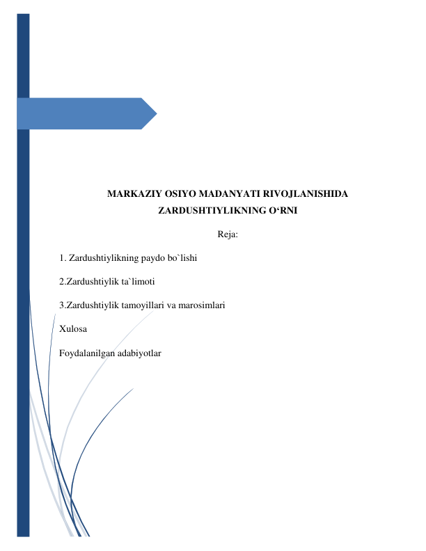  
 
 
 
 
 
 
 
 
MARKAZIY OSIYO MADANYATI RIVOJLANISHIDA 
ZARDUSHTIYLIKNING O‘RNI 
Reja: 
1. Zardushtiylikning paydo bo`lishi 
2.Zardushtiylik ta`limoti 
3.Zardushtiylik tamoyillari va marosimlari 
Xulosa 
Foydalanilgan adabiyotlar 
 
 
 
 
 
 
