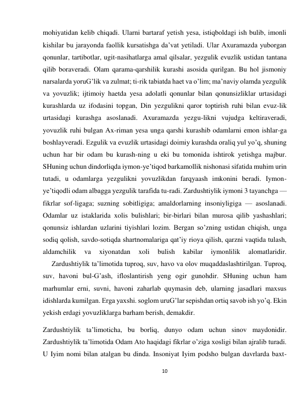 10 
 
mohiyatidan kelib chiqadi. Ularni bartaraf yetish yesa, istiqboldagi ish bulib, imonli 
kishilar bu jarayonda faollik kursatishga da’vat yetiladi. Ular Axuramazda yuborgan 
qonunlar, tartibotlar, ugit-nasihatlarga amal qilsalar, yezgulik evuzlik ustidan tantana 
qilib boraveradi. Olam qarama-qarshilik kurashi asosida qurilgan. Bu hol jismoniy 
narsalarda yoruG’lik va zulmat; ti-rik tabiatda haet va o’lim; ma’naviy olamda yezgulik 
va yovuzlik; ijtimoiy haetda yesa adolatli qonunlar bilan qonunsizliklar urtasidagi 
kurashlarda uz ifodasini topgan, Din yezgulikni qaror toptirish ruhi bilan evuz-lik 
urtasidagi kurashga asoslanadi. Axuramazda yezgu-likni vujudga keltiraveradi, 
yovuzlik ruhi bulgan Ax-riman yesa unga qarshi kurashib odamlarni emon ishlar-ga 
boshlayveradi. Ezgulik va evuzlik urtasidagi doimiy kurashda oraliq yul yo’q, shuning 
uchun har bir odam bu kurash-ning u eki bu tomonida ishtirok yetishga majbur. 
SHuning uchun dindorliqda iymon-ye’tiqod barkamollik nishonasi sifatida muhim urin 
tutadi, u odamlarga yezgulikni yovuzlikdan farqyaash imkonini beradi. Iymon-
ye’tiqodli odam albagga yezgulik tarafida tu-radi. Zardushtiylik iymoni 3 tayanchga — 
fikrlar sof-ligaga; suzning sobitligiga; amaldorlarning insoniyligiga — asoslanadi. 
Odamlar uz istaklarida xolis bulishlari; bir-birlari bilan murosa qilib yashashlari; 
qonunsiz ishlardan uzlarini tiyishlari lozim. Bergan so’zning ustidan chiqish, unga 
sodiq qolish, savdo-sotiqda shartnomalariga qat’iy rioya qilish, qarzni vaqtida tulash, 
aldamchilik 
va 
xiyonatdan 
xoli 
bulish 
kabilar 
iymonlilik 
alomatlaridir. 
     Zardushtiylik ta’limotida tuproq, suv, havo va olov muqaddaslashtirilgan. Tuproq, 
suv, havoni bul-G’ash, ifloslantirish yeng ogir gunohdir. SHuning uchun ham 
marhumlar erni, suvni, havoni zaharlab quymasin deb, ularning jasadlari maxsus 
idishlarda kumilgan. Erga yaxshi. soglom uruG’lar sepishdan ortiq savob ish yo’q. Ekin 
yekish erdagi yovuzliklarga barham berish, demakdir. 
Zardushtiylik ta’limoticha, bu borliq, dunyo odam uchun sinov maydonidir. 
Zardushtiylik ta’limotida Odam Ato haqidagi fikrlar o’ziga xosligi bilan ajralib turadi. 
U Iyim nomi bilan atalgan bu dinda. Insoniyat Iyim podsho bulgan davrlarda baxt-
