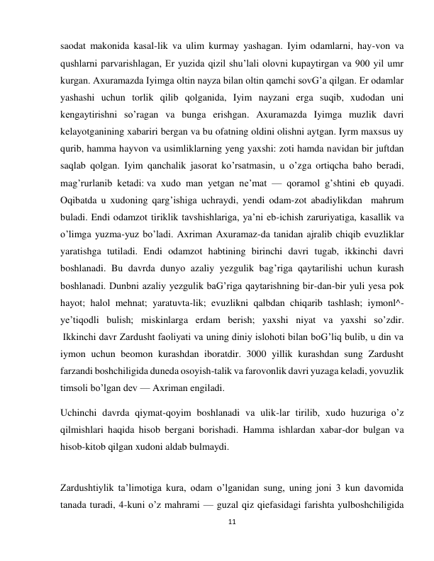 11 
 
saodat makonida kasal-lik va ulim kurmay yashagan. Iyim odamlarni, hay-von va 
qushlarni parvarishlagan, Er yuzida qizil shu’lali olovni kupaytirgan va 900 yil umr 
kurgan. Axuramazda Iyimga oltin nayza bilan oltin qamchi sovG’a qilgan. Er odamlar 
yashashi uchun torlik qilib qolganida, Iyim nayzani erga suqib, xudodan uni 
kengaytirishni so’ragan va bunga erishgan. Axuramazda Iyimga muzlik davri 
kelayotganining xabariri bergan va bu ofatning oldini olishni aytgan. Iyrm maxsus uy 
qurib, hamma hayvon va usimliklarning yeng yaxshi: zoti hamda navidan bir juftdan 
saqlab qolgan. Iyim qanchalik jasorat ko’rsatmasin, u o’zga ortiqcha baho beradi, 
mag’rurlanib ketadi: va xudo man yetgan ne’mat — qoramol g’shtini eb quyadi. 
Oqibatda u xudoning qarg’ishiga uchraydi, yendi odam-zot abadiylikdan  mahrum 
buladi. Endi odamzot tiriklik tavshishlariga, ya’ni eb-ichish zaruriyatiga, kasallik va 
o’limga yuzma-yuz bo’ladi. Axriman Axuramaz-da tanidan ajralib chiqib evuzliklar 
yaratishga tutiladi. Endi odamzot habtining birinchi davri tugab, ikkinchi davri 
boshlanadi. Bu davrda dunyo azaliy yezgulik bag’riga qaytarilishi uchun kurash 
boshlanadi. Dunbni azaliy yezgulik baG’riga qaytarishning bir-dan-bir yuli yesa pok 
hayot; halol mehnat; yaratuvta-lik; evuzlikni qalbdan chiqarib tashlash; iymonl^-
ye’tiqodli bulish; miskinlarga erdam berish; yaxshi niyat va yaxshi so’zdir. 
 Ikkinchi davr Zardusht faoliyati va uning diniy islohoti bilan boG’liq bulib, u din va 
iymon uchun beomon kurashdan iboratdir. 3000 yillik kurashdan sung Zardusht 
farzandi boshchiligida duneda osoyish-talik va farovonlik davri yuzaga keladi, yovuzlik 
timsoli bo’lgan dev — Axriman engiladi.  
Uchinchi davrda qiymat-qoyim boshlanadi va ulik-lar tirilib, xudo huzuriga o’z 
qilmishlari haqida hisob bergani borishadi. Hamma ishlardan xabar-dor bulgan va 
hisob-kitob qilgan xudoni aldab bulmaydi. 
 
Zardushtiylik ta’limotiga kura, odam o’lganidan sung, uning joni 3 kun davomida 
tanada turadi, 4-kuni o’z mahrami — guzal qiz qiefasidagi farishta yulboshchiligida 
