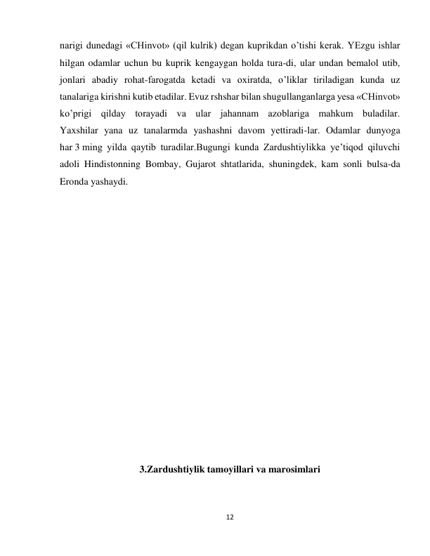 12 
 
narigi dunedagi «CHinvot» (qil kulrik) degan kuprikdan o’tishi kerak. YEzgu ishlar 
hilgan odamlar uchun bu kuprik kengaygan holda tura-di, ular undan bemalol utib, 
jonlari abadiy rohat-farogatda ketadi va oxiratda, o’liklar tiriladigan kunda uz 
tanalariga kirishni kutib etadilar. Evuz rshshar bilan shugullanganlarga yesa «CHinvot» 
ko’prigi qilday torayadi va ular jahannam azoblariga mahkum buladilar. 
Yaxshilar yana uz tanalarmda yashashni davom yettiradi-lar. Odamlar dunyoga 
har 3 ming yilda qaytib turadilar.Bugungi kunda Zardushtiylikka ye’tiqod qiluvchi 
adoli Hindistonning Bombay, Gujarot shtatlarida, shuningdek, kam sonli bulsa-da 
Eronda yashaydi. 
 
 
 
 
 
 
 
 
 
 
 
3.Zardushtiylik tamoyillari va marosimlari 
