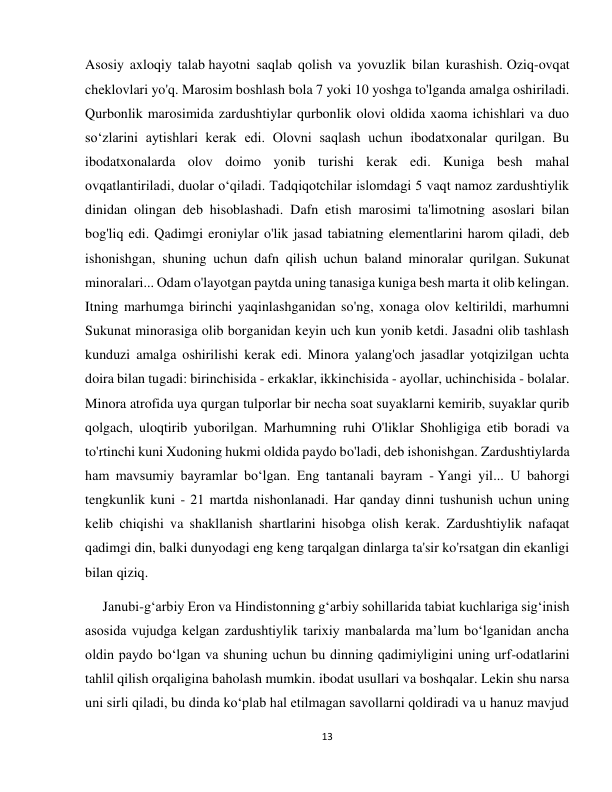 13 
 
Asosiy axloqiy talab hayotni saqlab qolish va yovuzlik bilan kurashish. Oziq-ovqat 
cheklovlari yo'q. Marosim boshlash bola 7 yoki 10 yoshga to'lganda amalga oshiriladi. 
Qurbonlik marosimida zardushtiylar qurbonlik olovi oldida xaoma ichishlari va duo 
so‘zlarini aytishlari kerak edi. Olovni saqlash uchun ibodatxonalar qurilgan. Bu 
ibodatxonalarda olov doimo yonib turishi kerak edi. Kuniga besh mahal 
ovqatlantiriladi, duolar o‘qiladi. Tadqiqotchilar islomdagi 5 vaqt namoz zardushtiylik 
dinidan olingan deb hisoblashadi. Dafn etish marosimi ta'limotning asoslari bilan 
bog'liq edi. Qadimgi eroniylar o'lik jasad tabiatning elementlarini harom qiladi, deb 
ishonishgan, shuning uchun dafn qilish uchun baland minoralar qurilgan. Sukunat 
minoralari... Odam o'layotgan paytda uning tanasiga kuniga besh marta it olib kelingan. 
Itning marhumga birinchi yaqinlashganidan so'ng, xonaga olov keltirildi, marhumni 
Sukunat minorasiga olib borganidan keyin uch kun yonib ketdi. Jasadni olib tashlash 
kunduzi amalga oshirilishi kerak edi. Minora yalang'och jasadlar yotqizilgan uchta 
doira bilan tugadi: birinchisida - erkaklar, ikkinchisida - ayollar, uchinchisida - bolalar. 
Minora atrofida uya qurgan tulporlar bir necha soat suyaklarni kemirib, suyaklar qurib 
qolgach, uloqtirib yuborilgan. Marhumning ruhi O'liklar Shohligiga etib boradi va 
to'rtinchi kuni Xudoning hukmi oldida paydo bo'ladi, deb ishonishgan. Zardushtiylarda 
ham mavsumiy bayramlar bo‘lgan. Eng tantanali bayram - Yangi yil... U bahorgi 
tengkunlik kuni - 21 martda nishonlanadi. Har qanday dinni tushunish uchun uning 
kelib chiqishi va shakllanish shartlarini hisobga olish kerak. Zardushtiylik nafaqat 
qadimgi din, balki dunyodagi eng keng tarqalgan dinlarga ta'sir ko'rsatgan din ekanligi 
bilan qiziq. 
     Janubi-g‘arbiy Eron va Hindistonning g‘arbiy sohillarida tabiat kuchlariga sig‘inish 
asosida vujudga kelgan zardushtiylik tarixiy manbalarda ma’lum bo‘lganidan ancha 
oldin paydo bo‘lgan va shuning uchun bu dinning qadimiyligini uning urf-odatlarini 
tahlil qilish orqaligina baholash mumkin. ibodat usullari va boshqalar. Lekin shu narsa 
uni sirli qiladi, bu dinda ko‘plab hal etilmagan savollarni qoldiradi va u hanuz mavjud 
