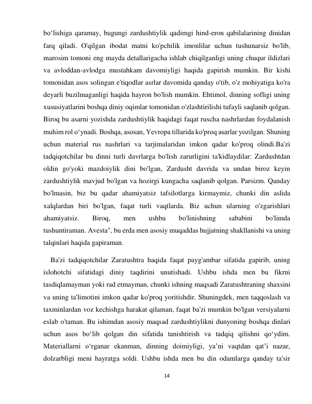 14 
 
bo‘lishiga qaramay, bugungi zardushtiylik qadimgi hind-eron qabilalarining dinidan 
farq qiladi. O'qilgan ibodat matni ko'pchilik imonlilar uchun tushunarsiz bo'lib, 
marosim tomoni eng mayda detallarigacha ishlab chiqilganligi uning chuqur ildizlari 
va avloddan-avlodga mustahkam davomiyligi haqida gapirish mumkin. Bir kishi 
tomonidan asos solingan e'tiqodlar asrlar davomida qanday o'tib, o'z mohiyatiga ko'ra 
deyarli buzilmaganligi haqida hayron bo'lish mumkin. Ehtimol, dinning sofligi uning 
xususiyatlarini boshqa diniy oqimlar tomonidan o'zlashtirilishi tufayli saqlanib qolgan. 
Biroq bu asarni yozishda zardushtiylik haqidagi faqat ruscha nashrlardan foydalanish 
muhim rol o‘ynadi. Boshqa, asosan, Yevropa tillarida ko'proq asarlar yozilgan. Shuning 
uchun material rus nashrlari va tarjimalaridan imkon qadar ko'proq olindi.Ba'zi 
tadqiqotchilar bu dinni turli davrlarga bo'lish zarurligini ta'kidlaydilar: Zardushtdan 
oldin go'yoki mazdoiylik dini bo'lgan, Zardusht davrida va undan biroz keyin 
zardushtiylik mavjud bo'lgan va hozirgi kungacha saqlanib qolgan. Parsizm. Qanday 
bo'lmasin, biz bu qadar ahamiyatsiz tafsilotlarga kirmaymiz, chunki din aslida 
xalqlardan biri bo'lgan, faqat turli vaqtlarda. Biz uchun ularning o'zgarishlari 
ahamiyatsiz. 
Biroq, 
men 
ushbu 
bo'linishning 
sababini 
bo'limda 
tushuntiraman. Avesta", bu erda men asosiy muqaddas hujjatning shakllanishi va uning 
talqinlari haqida gapiraman. 
    Ba'zi tadqiqotchilar Zaratushtra haqida faqat payg'ambar sifatida gapirib, uning 
islohotchi sifatidagi diniy taqdirini unutishadi. Ushbu ishda men bu fikrni 
tasdiqlamayman yoki rad etmayman, chunki ishning maqsadi Zaratushtraning shaxsini 
va uning ta'limotini imkon qadar ko'proq yoritishdir. Shuningdek, men taqqoslash va 
taxminlardan voz kechishga harakat qilaman, faqat ba'zi mumkin bo'lgan versiyalarni 
eslab o'taman. Bu ishimdan asosiy maqsad zardushtiylikni dunyoning boshqa dinlari 
uchun asos bo‘lib qolgan din sifatida tanishtirish va tadqiq qilishni qo‘ydim. 
Materiallarni o‘rganar ekanman, dinning doimiyligi, ya’ni vaqtdan qat’i nazar, 
dolzarbligi meni hayratga soldi. Ushbu ishda men bu din odamlarga qanday ta'sir 
