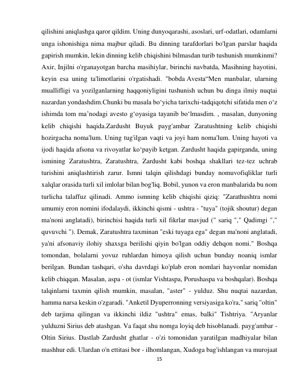 15 
 
qilishini aniqlashga qaror qildim. Uning dunyoqarashi, asoslari, urf-odatlari, odamlarni 
unga ishonishiga nima majbur qiladi. Bu dinning tarafdorlari bo'lgan parslar haqida 
gapirish mumkin, lekin dinning kelib chiqishini bilmasdan turib tushunish mumkinmi? 
Axir, Injilni o'rganayotgan barcha masihiylar, birinchi navbatda, Masihning hayotini, 
keyin esa uning ta'limotlarini o'rgatishadi. "bobda Avesta“Men manbalar, ularning 
muallifligi va yozilganlarning haqqoniyligini tushunish uchun bu dinga ilmiy nuqtai 
nazardan yondashdim.Chunki bu masala boʻyicha tarixchi-tadqiqotchi sifatida men oʻz 
ishimda tom maʼnodagi avesto gʻoyasiga tayanib boʻlmasdim. , masalan, dunyoning 
kelib chiqishi haqida.Zardusht Buyuk payg'ambar Zaratushtning kelib chiqishi 
hozirgacha noma'lum. Uning tug'ilgan vaqti va joyi ham noma'lum. Uning hayoti va 
ijodi haqida afsona va rivoyatlar ko‘payib ketgan. Zardusht haqida gapirganda, uning 
ismining Zaratushtra, Zaratushtra, Zardusht kabi boshqa shakllari tez-tez uchrab 
turishini aniqlashtirish zarur. Ismni talqin qilishdagi bunday nomuvofiqliklar turli 
xalqlar orasida turli xil imlolar bilan bog'liq. Bobil, yunon va eron manbalarida bu nom 
turlicha talaffuz qilinadi. Ammo ismning kelib chiqishi qiziq: "Zarathushtra nomi 
umumiy eron nomini ifodalaydi, ikkinchi qismi - ushtra - "tuya" (tojik shoutur) degan 
ma'noni anglatadi), birinchisi haqida turli xil fikrlar mavjud (" sariq "," Qadimgi "," 
quvuvchi "). Demak, Zaratushtra taxminan "eski tuyaga ega" degan ma'noni anglatadi, 
ya'ni afsonaviy ilohiy shaxsga berilishi qiyin bo'lgan oddiy dehqon nomi." Boshqa 
tomondan, bolalarni yovuz ruhlardan himoya qilish uchun bunday noaniq ismlar 
berilgan. Bundan tashqari, o'sha davrdagi ko'plab eron nomlari hayvonlar nomidan 
kelib chiqqan. Masalan, aspa - ot (ismlar Vishtaspa, Porushaspa va boshqalar). Boshqa 
talqinlarni taxmin qilish mumkin, masalan, "aster" - yulduz. Shu nuqtai nazardan, 
hamma narsa keskin o'zgaradi. "Anketil Dyuperronning versiyasiga ko'ra," sariq "oltin" 
deb tarjima qilingan va ikkinchi ildiz "ushtra" emas, balki" Tishtriya. "Aryanlar 
yulduzni Sirius deb atashgan. Va faqat shu nomga loyiq deb hisoblanadi. payg'ambar - 
Oltin Sirius. Dastlab Zardusht ghatlar - o'zi tomonidan yaratilgan madhiyalar bilan 
mashhur edi. Ulardan o'n ettitasi bor - ilhomlangan, Xudoga bag'ishlangan va murojaat 
