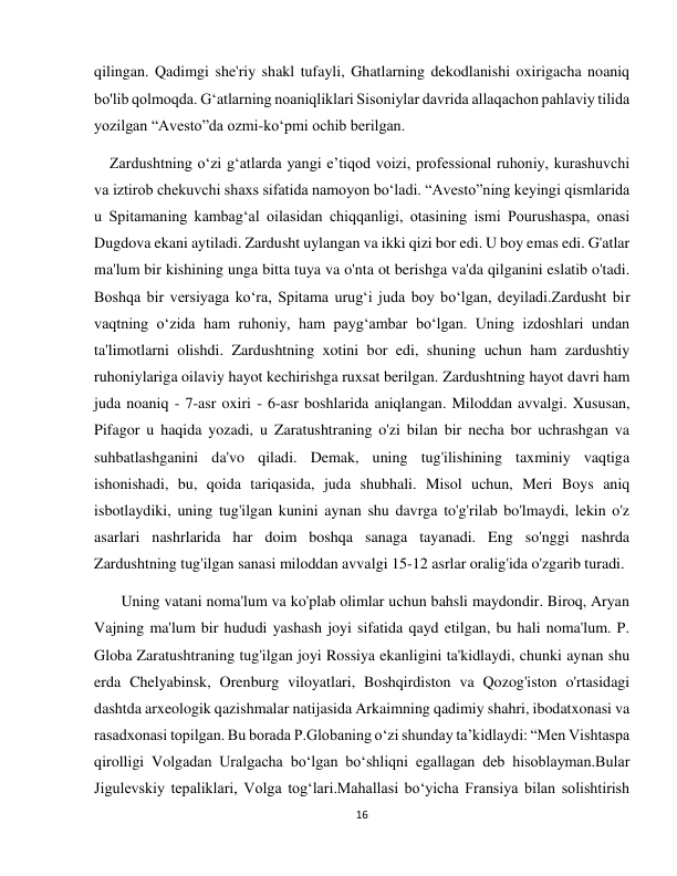 16 
 
qilingan. Qadimgi she'riy shakl tufayli, Ghatlarning dekodlanishi oxirigacha noaniq 
bo'lib qolmoqda. Gʻatlarning noaniqliklari Sisoniylar davrida allaqachon pahlaviy tilida 
yozilgan “Avesto”da ozmi-koʻpmi ochib berilgan. 
    Zardushtning oʻzi gʻatlarda yangi eʼtiqod voizi, professional ruhoniy, kurashuvchi 
va iztirob chekuvchi shaxs sifatida namoyon boʻladi. “Avesto”ning keyingi qismlarida 
u Spitamaning kambag‘al oilasidan chiqqanligi, otasining ismi Pourushaspa, onasi 
Dugdova ekani aytiladi. Zardusht uylangan va ikki qizi bor edi. U boy emas edi. G'atlar 
ma'lum bir kishining unga bitta tuya va o'nta ot berishga va'da qilganini eslatib o'tadi. 
Boshqa bir versiyaga ko‘ra, Spitama urug‘i juda boy bo‘lgan, deyiladi.Zardusht bir 
vaqtning o‘zida ham ruhoniy, ham payg‘ambar bo‘lgan. Uning izdoshlari undan 
ta'limotlarni olishdi. Zardushtning xotini bor edi, shuning uchun ham zardushtiy 
ruhoniylariga oilaviy hayot kechirishga ruxsat berilgan. Zardushtning hayot davri ham 
juda noaniq - 7-asr oxiri - 6-asr boshlarida aniqlangan. Miloddan avvalgi. Xususan, 
Pifagor u haqida yozadi, u Zaratushtraning o'zi bilan bir necha bor uchrashgan va 
suhbatlashganini da'vo qiladi. Demak, uning tug'ilishining taxminiy vaqtiga 
ishonishadi, bu, qoida tariqasida, juda shubhali. Misol uchun, Meri Boys aniq 
isbotlaydiki, uning tug'ilgan kunini aynan shu davrga to'g'rilab bo'lmaydi, lekin o'z 
asarlari nashrlarida har doim boshqa sanaga tayanadi. Eng so'nggi nashrda 
Zardushtning tug'ilgan sanasi miloddan avvalgi 15-12 asrlar oralig'ida o'zgarib turadi. 
       Uning vatani noma'lum va ko'plab olimlar uchun bahsli maydondir. Biroq, Aryan 
Vajning ma'lum bir hududi yashash joyi sifatida qayd etilgan, bu hali noma'lum. P. 
Globa Zaratushtraning tug'ilgan joyi Rossiya ekanligini ta'kidlaydi, chunki aynan shu 
erda Chelyabinsk, Orenburg viloyatlari, Boshqirdiston va Qozog'iston o'rtasidagi 
dashtda arxeologik qazishmalar natijasida Arkaimning qadimiy shahri, ibodatxonasi va 
rasadxonasi topilgan. Bu borada P.Globaning oʻzi shunday taʼkidlaydi: “Men Vishtaspa 
qirolligi Volgadan Uralgacha boʻlgan boʻshliqni egallagan deb hisoblayman.Bular 
Jigulevskiy tepaliklari, Volga togʻlari.Mahallasi boʻyicha Fransiya bilan solishtirish 
