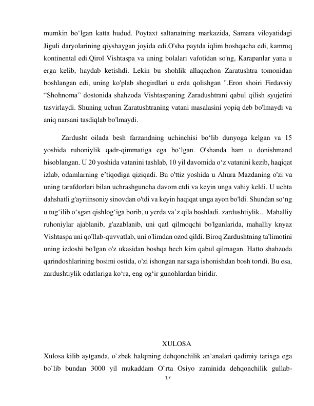 17 
 
mumkin boʻlgan katta hudud. Poytaxt saltanatning markazida, Samara viloyatidagi 
Jiguli daryolarining qiyshaygan joyida edi.O'sha paytda iqlim boshqacha edi, kamroq 
kontinental edi.Qirol Vishtaspa va uning bolalari vafotidan so'ng, Karapanlar yana u 
erga kelib, haydab ketishdi. Lekin bu shohlik allaqachon Zaratushtra tomonidan 
boshlangan edi, uning ko'plab shogirdlari u erda qolishgan ".Eron shoiri Firdavsiy 
“Shohnoma” dostonida shahzoda Vishtaspaning Zaradushtrani qabul qilish syujetini 
tasvirlaydi. Shuning uchun Zaratushtraning vatani masalasini yopiq deb bo'lmaydi va 
aniq narsani tasdiqlab bo'lmaydi. 
          Zardusht oilada besh farzandning uchinchisi bo‘lib dunyoga kelgan va 15 
yoshida ruhoniylik qadr-qimmatiga ega bo‘lgan. O'shanda ham u donishmand 
hisoblangan. U 20 yoshida vatanini tashlab, 10 yil davomida o‘z vatanini kezib, haqiqat 
izlab, odamlarning e’tiqodiga qiziqadi. Bu o'ttiz yoshida u Ahura Mazdaning o'zi va 
uning tarafdorlari bilan uchrashguncha davom etdi va keyin unga vahiy keldi. U uchta 
dahshatli g'ayriinsoniy sinovdan o'tdi va keyin haqiqat unga ayon bo'ldi. Shundan so‘ng 
u tug‘ilib o‘sgan qishlog‘iga borib, u yerda va’z qila boshladi. zardushtiylik... Mahalliy 
ruhoniylar ajablanib, g'azablanib, uni qatl qilmoqchi bo'lganlarida, mahalliy knyaz 
Vishtaspa uni qo'llab-quvvatlab, uni o'limdan ozod qildi. Biroq Zardushtning ta'limotini 
uning izdoshi bo'lgan o'z ukasidan boshqa hech kim qabul qilmagan. Hatto shahzoda 
qarindoshlarining bosimi ostida, o'zi ishongan narsaga ishonishdan bosh tortdi. Bu esa, 
zardushtiylik odatlariga ko‘ra, eng og‘ir gunohlardan biridir. 
 
 
 
                                                                  XULOSA 
Xulosa kilib aytganda, o`zbek halqining dehqonchilik an`analari qadimiy tarixga ega 
bo`lib bundan 3000 yil mukaddam O`rta Osiyo zaminida dehqonchilik gullab-
