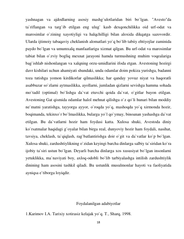 18 
 
yashnagan va ajdodlarning asosiy mashg`ulotlaridan biri bo`lgan. "Avesto"da 
ta`riflangan va targ`ib etilgan eng ulug` kasb dexqonchilikka oid urf-odat va 
marosimlar o`zining xayotiyligi va halqchilligi bilan aloxida dikqatga sazovordir. 
Ularda ijtimoiy tabaqaviy cheklanish alomatlari yo`q bo`lib tabiiy ehtiyojlar zaminida 
paydo bo`lgan va umumxalq manfaatlariga xizmat qilgan. Bu urf-odat va marosimlar 
tabiat bilan o`zviy bogliq mexnat jarayoni hamda turmushning muhim voqealariga 
bag`ishlab nishonlangan va xalqning orzu-umidlarini ifoda etgan. Avestoning hozirgi 
davr kishilari uchun ahamiyati shundaki, unda odamlar doim pokiza yurishga, badanni 
toza tutishga yomon kirdikorlar qilmaslikka; har qanday yovuz niyat va haqoratli 
asabbuzar so`zlarni aytmaslikka, ayollarni, jumladan qizlarni sevishga hamma sohada 
mo`tadil (optimal) bo`lishga da`vat etuvchi qoida da`vat, o`gitlar bayon etilgan. 
Avestoning Gat qismida odamlar halol mehnat qilishga o`z qo`li hunari bilan moddiy 
ne`matni yaratishga, tayyorga ayyor, o`roqda yo`q, mashoqda yo`q xirmonda hozir, 
boqimanda, tekinxo`r bo`lmaslikka, bularga yo`l qo`ymay, binoanan yashashga da`vat 
etilgan. Bu da`vatlarni hozir ham foydasi katta. Xulosa shuki, Avestoda diniy 
ko`rsatmalar haqidagi g`oyalar bilan birga real, dunyoviy hozir ham foydali, nasihat, 
tavsiya, cheklash, ta`qiqlash, rag`batlantirishga doir o`git va da`vatlar ko`p bo`lgan. 
Xulosa shuki, zardushtiylikning o`zidan keyingi barcha dinlarga salbiy ta`siridan ko`ra 
ijobiy ta`siri ustun bo`lgan. Deyarli barcha dinlarga xos xususiyat bo`lgan insonlarni 
yetuklikka, ma`naviyati boy, axloq-odobli bo`lib tarbiyalashga intilish zardushtiylik 
dinining ham asosini tashkil qiladi. Bu ustunlik musulmonlar hayoti va faoliyatida 
ayniqsa e`tiborga loyiqdir. 
 
 
Foydalanilgan adabiyotlar 
1.Karimov I.A. Tarixiy xotirasiz kelajak yo`q. T., Sharq, 1998. 
