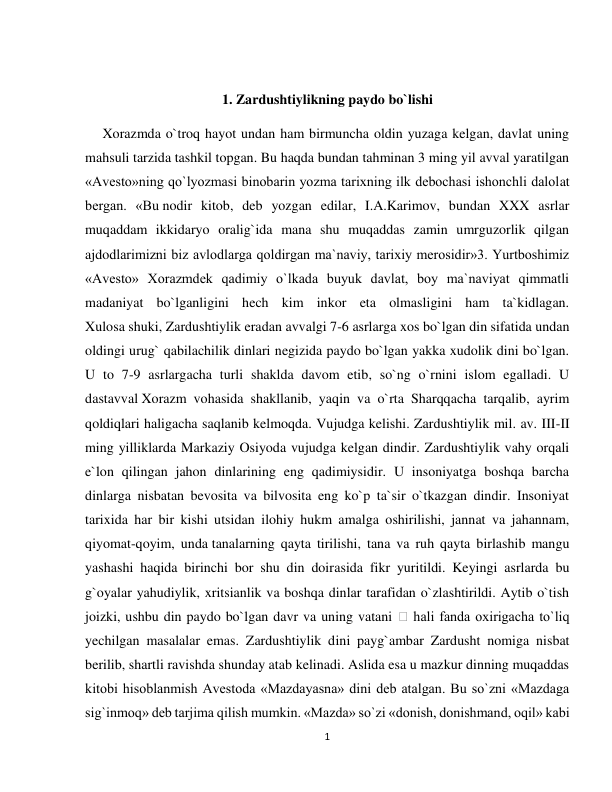 1 
 
 
1. Zardushtiylikning paydo bo`lishi 
     Xorazmda o`troq hayot undan ham birmuncha oldin yuzaga kelgan, davlat uning 
mahsuli tarzida tashkil topgan. Bu haqda bundan tahminan 3 ming yil avval yaratilgan 
«Avesto»ning qo`lyozmasi binobarin yozma tarixning ilk debochasi ishonchli dalolat 
bergan. «Bu nodir kitob, deb yozgan edilar, I.A.Karimov, bundan XXX asrlar 
muqaddam ikkidaryo oralig`ida mana shu muqaddas zamin umrguzorlik qilgan 
ajdodlarimizni biz avlodlarga qoldirgan ma`naviy, tarixiy merosidir»3. Yurtboshimiz 
«Avesto» Xorazmdek qadimiy o`lkada buyuk davlat, boy ma`naviyat qimmatli 
madaniyat bo`lganligini hech kim inkor eta olmasligini ham ta`kidlagan. 
Xulosa shuki, Zardushtiylik eradan avvalgi 7-6 asrlarga xos bo`lgan din sifatida undan 
oldingi urug` qabilachilik dinlari negizida paydo bo`lgan yakka xudolik dini bo`lgan. 
U to 7-9 asrlargacha turli shaklda davom etib, so`ng o`rnini islom egalladi. U 
dastavval Xorazm vohasida shakllanib, yaqin va o`rta Sharqqacha tarqalib, ayrim 
qoldiqlari haligacha saqlanib kelmoqda. Vujudga kelishi. Zardushtiylik mil. av. III-II 
ming yilliklarda Markaziy Osiyoda vujudga kelgan dindir. Zardushtiylik vahy orqali 
e`lon qilingan jahon dinlarining eng qadimiysidir. U insoniyatga boshqa barcha 
dinlarga nisbatan bevosita va bilvosita eng ko`p ta`sir o`tkazgan dindir. Insoniyat 
tarixida har bir kishi utsidan ilohiy hukm amalga oshirilishi, jannat va jahannam, 
qiyomat-qoyim, unda tanalarning qayta tirilishi, tana va ruh qayta birlashib mangu 
yashashi haqida birinchi bor shu din doirasida fikr yuritildi. Keyingi asrlarda bu 
g`oyalar yahudiylik, xritsianlik va boshqa dinlar tarafidan o`zlashtirildi. Aytib o`tish 
joizki, ushbu din paydo bo`lgan davr va uning vatani 