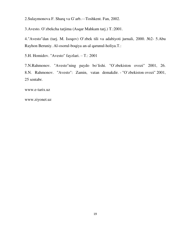 19 
 
2.Sulaymonova F. Sharq va G`arb.—Toshkent. Fan, 2002. 
3.Avesto. O`zbekcha tarjima (Asqar Mahkam tarj.) T.:2001. 
4."Avesto"dan (tarj. M. Isoqov) O`zbek tili va adabiyoti jurnali, 2000. №2- 5.Abu 
Rayhon Beruniy. Al-osorul-boqiya an-al qarunul-holiya.Т.:  
5.H. Homidov. "Avesto" fayzlari. – Т.: 2001 
7.N.Rahmonov. "Avesto"ning paydo bo`lishi. "O`zbekiston ovozi" 2001, 26. 
8.N. Rahmonov. "Avesto": Zamin, vatan demakdir. - "O`zbekiston ovozi" 2001, 
25 sentabr. 
www.e-tarix.uz 
www.ziyonet.uz 
 
