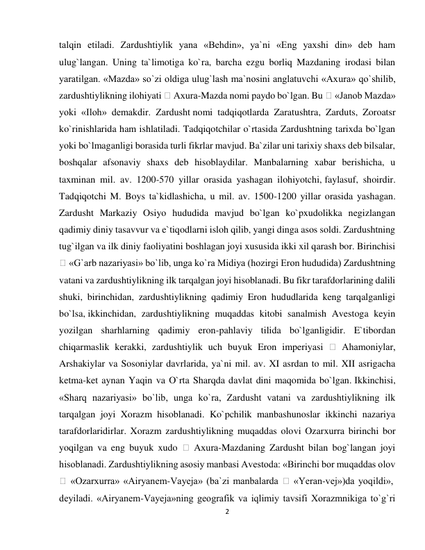 2 
 
talqin etiladi. Zardushtiylik yana «Behdin», ya`ni «Eng yaxshi din» deb ham 
ulug`langan. Uning ta`limotiga ko`ra, barcha ezgu borliq Mazdaning irodasi bilan 
yaratilgan. «Mazda» so`zi oldiga ulug`lash ma`nosini anglatuvchi «Axura» qo`shilib, 
zardushtiylikning ilohiyati 