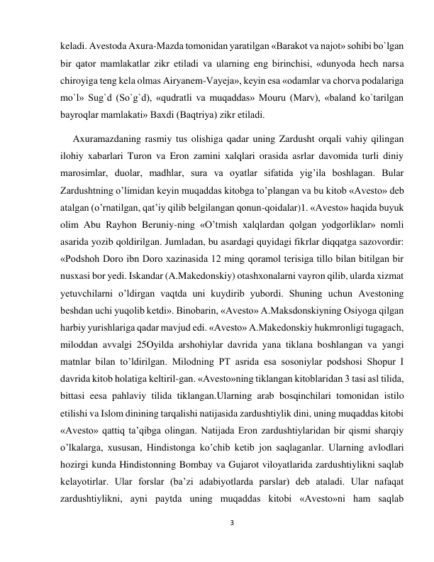 3 
 
keladi. Avestoda Axura-Mazda tomonidan yaratilgan «Barakot va najot» sohibi bo`lgan 
bir qator mamlakatlar zikr etiladi va ularning eng birinchisi, «dunyoda hech narsa 
chiroyiga teng kela olmas Airyanem-Vayeja», keyin esa «odamlar va chorva podalariga 
mo`l» Sug`d (So`g`d), «qudratli va muqaddas» Mouru (Marv), «baland ko`tarilgan 
bayroqlar mamlakati» Baxdi (Baqtriya) zikr etiladi. 
     Axuramazdaning rasmiy tus olishiga qadar uning Zardusht orqali vahiy qilingan 
ilohiy xabarlari Turon va Eron zamini xalqlari orasida asrlar davomida turli diniy 
marosimlar, duolar, madhlar, sura va oyatlar sifatida yig’ila boshlagan. Bular 
Zardushtning o’limidan keyin muqaddas kitobga to’plangan va bu kitob «Avesto» deb 
atalgan (o’rnatilgan, qat’iy qilib belgilangan qonun-qoidalar)1. «Avesto» haqida buyuk 
olim Abu Rayhon Beruniy-ning «O’tmish xalqlardan qolgan yodgorliklar» nomli 
asarida yozib qoldirilgan. Jumladan, bu asardagi quyidagi fikrlar diqqatga sazovordir: 
«Podshoh Doro ibn Doro xazinasida 12 ming qoramol terisiga tillo bilan bitilgan bir 
nusxasi bor yedi. Iskandar (A.Makedonskiy) otashxonalarni vayron qilib, ularda xizmat 
yetuvchilarni o’ldirgan vaqtda uni kuydirib yubordi. Shuning uchun Avestoning 
beshdan uchi yuqolib ketdi». Binobarin, «Avesto» A.Maksdonskiyning Osiyoga qilgan 
harbiy yurishlariga qadar mavjud edi. «Avesto» A.Makedonskiy hukmronligi tugagach, 
miloddan avvalgi 25Oyilda arshohiylar davrida yana tiklana boshlangan va yangi 
matnlar bilan to’ldirilgan. Milodning PT asrida esa sosoniylar podshosi Shopur I 
davrida kitob holatiga keltiril-gan. «Avesto»ning tiklangan kitoblaridan 3 tasi asl tilida, 
bittasi eesa pahlaviy tilida tiklangan.Ularning arab bosqinchilari tomonidan istilo 
etilishi va Islom dinining tarqalishi natijasida zardushtiylik dini, uning muqaddas kitobi 
«Avesto» qattiq ta’qibga olingan. Natijada Eron zardushtiylaridan bir qismi sharqiy 
o’lkalarga, xususan, Hindistonga ko’chib ketib jon saqlaganlar. Ularning avlodlari 
hozirgi kunda Hindistonning Bombay va Gujarot viloyatlarida zardushtiylikni saqlab 
kelayotirlar. Ular forslar (ba’zi adabiyotlarda parslar) deb ataladi. Ular nafaqat 
zardushtiylikni, ayni paytda uning muqaddas kitobi «Avesto»ni ham saqlab 
