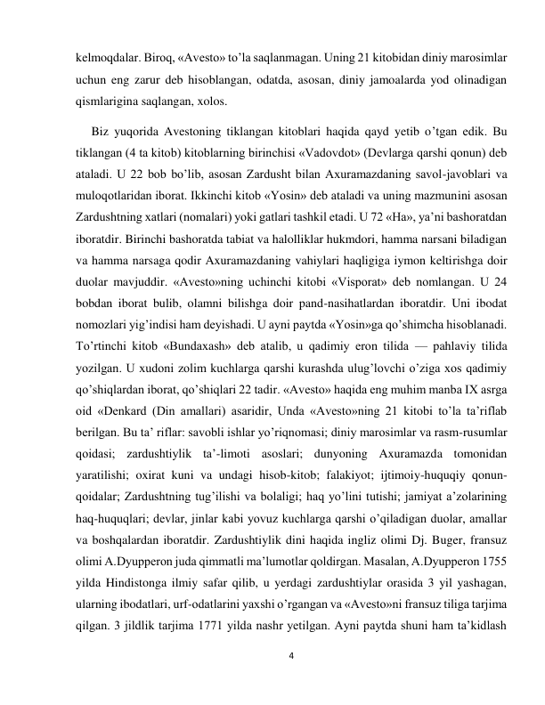 4 
 
kelmoqdalar. Biroq, «Avesto» to’la saqlanmagan. Uning 21 kitobidan diniy marosimlar 
uchun eng zarur deb hisoblangan, odatda, asosan, diniy jamoalarda yod olinadigan 
qismlarigina saqlangan, xolos. 
     Biz yuqorida Avestoning tiklangan kitoblari haqida qayd yetib o’tgan edik. Bu 
tiklangan (4 ta kitob) kitoblarning birinchisi «Vadovdot» (Devlarga qarshi qonun) deb 
ataladi. U 22 bob bo’lib, asosan Zardusht bilan Axuramazdaning savol-javoblari va 
muloqotlaridan iborat. Ikkinchi kitob «Yosin» deb ataladi va uning mazmunini asosan 
Zardushtning xatlari (nomalari) yoki gatlari tashkil etadi. U 72 «Ha», ya’ni bashoratdan 
iboratdir. Birinchi bashoratda tabiat va halolliklar hukmdori, hamma narsani biladigan 
va hamma narsaga qodir Axuramazdaning vahiylari haqligiga iymon keltirishga doir 
duolar mavjuddir. «Avesto»ning uchinchi kitobi «Visporat» deb nomlangan. U 24 
bobdan iborat bulib, olamni bilishga doir pand-nasihatlardan iboratdir. Uni ibodat 
nomozlari yig’indisi ham deyishadi. U ayni paytda «Yosin»ga qo’shimcha hisoblanadi. 
To’rtinchi kitob «Bundaxash» deb atalib, u qadimiy eron tilida — pahlaviy tilida 
yozilgan. U xudoni zolim kuchlarga qarshi kurashda ulug’lovchi o’ziga xos qadimiy 
qo’shiqlardan iborat, qo’shiqlari 22 tadir. «Avesto» haqida eng muhim manba IX asrga 
oid «Denkard (Din amallari) asaridir, Unda «Avesto»ning 21 kitobi to’la ta’riflab 
berilgan. Bu ta’ riflar: savobli ishlar yo’riqnomasi; diniy marosimlar va rasm-rusumlar 
qoidasi; zardushtiylik ta’-limoti asoslari; dunyoning Axuramazda tomonidan 
yaratilishi; oxirat kuni va undagi hisob-kitob; falakiyot; ijtimoiy-huquqiy qonun-
qoidalar; Zardushtning tug’ilishi va bolaligi; haq yo’lini tutishi; jamiyat a’zolarining 
haq-huquqlari; devlar, jinlar kabi yovuz kuchlarga qarshi o’qiladigan duolar, amallar 
va boshqalardan iboratdir. Zardushtiylik dini haqida ingliz olimi Dj. Buger, fransuz 
olimi A.Dyupperon juda qimmatli ma’lumotlar qoldirgan. Masalan, A.Dyupperon 1755 
yilda Hindistonga ilmiy safar qilib, u yerdagi zardushtiylar orasida 3 yil yashagan, 
ularning ibodatlari, urf-odatlarini yaxshi o’rgangan va «Avesto»ni fransuz tiliga tarjima 
qilgan. 3 jildlik tarjima 1771 yilda nashr yetilgan. Ayni paytda shuni ham ta’kidlash 
