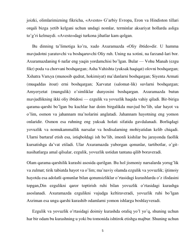 5 
 
joizki, olimlarimizning fikricha, «Avesto» G’arbiy Evropa, Eron va Hindiston tillari 
orqali bizga yetib kelgani uchun undagi nomlar, terminlar aksariyat hollarda asliga 
to’g’ri kelmaydi. «Avesto»dagi turkona jihatlar kam qolgan. 
     Bu dinning ta’limotiga ko’ra, xudo Axuramazda «Oliy ibtido»dir. U hamma 
mavjudotni yaratuvchi va boshqaruvchi Oliy ruh. Uning na xotini, na farzand-lari bor. 
Axuramazdaning 6 nafar eng yaqin yordamchisi bo’lgan. Bular — Vohu Manah (ezgu 
fikr) poda va chorvani boshqargan; Asha Vahishta (yuksak haqiqat) olovni boshqargan; 
Xshatra Varьya (munosib qudrat, hokimiyat) ma’danlarni boshqargan; Siyenta Armati 
(muqaddas itoat) erni boshqargan; Xarvatat (salomat-lik) suvlarni boshqargan; 
Amyeryetat (mangulik) o’simliklar dunyosini boshqargan. Axuramazda butun 
mavjudlikning ikki oliy ibtidosi — ezgulik va yovuzlik haqida vahiy qiladi. Bir-biriga 
qarama-qarshi bo’lgan bu kuchlar har doim birgalikda mavjud bo’lib, ular hayot va 
o’lim, osmon va jahannam ma’nolarini anglatadi. Jahannam hayotning eng yomon 
onlaridir. Osmon esa ruhning eng yuksak holati sifatida gavdalanadi. Borliqdagi 
yovuzlik va nomukammallik narsalar va hodisalarning mohiyatidan kelib chiqadi. 
Ularni bartaraf etish esa, istiqboldagi ish bo’lib, imonli kishilar bu jarayonda faollik 
kursatishga da’vat etiladi. Ular Axuramazda yuborgan qonunlar, tartibotlar, o’git-
nasihatlarga amal qilsalar, ezgulik, yovuzlik ustidan tantana qilib boraveradi. 
Olam qarama-qarshilik kurashi asosida qurilgan. Bu hol jismoniy narsalarda yorug’lik 
va zulmat; tirik tabiatda hayot va o’lim; ma’naviy olamda ezgulik va yovuzlik; ijtimoiy 
hayotda esa adolatli qonunlar bilan qonunsizliklar o’rtasidagi kurashlarda o’z ifodasini 
topgan,Din ezgulikni qaror toptirish ruhi bilan yovuzlik o’rtasidagi kurashga 
asoslanadi. Axuramazda ezgulikni vujudga keltiraveradi, yovuzlik ruhi bo’lgan 
Axriman esa unga qarshi kurashib odamlarni yomon ishlarga boshlayveradi. 
     Ezgulik va yovuzlik o’rtasidagi doimiy kurashda oraliq yo’l yo’q, shuning uchun 
har bir odam bu kurashning u yoki bu tomonida ishtirok etishga majbur. Shuning uchun 
