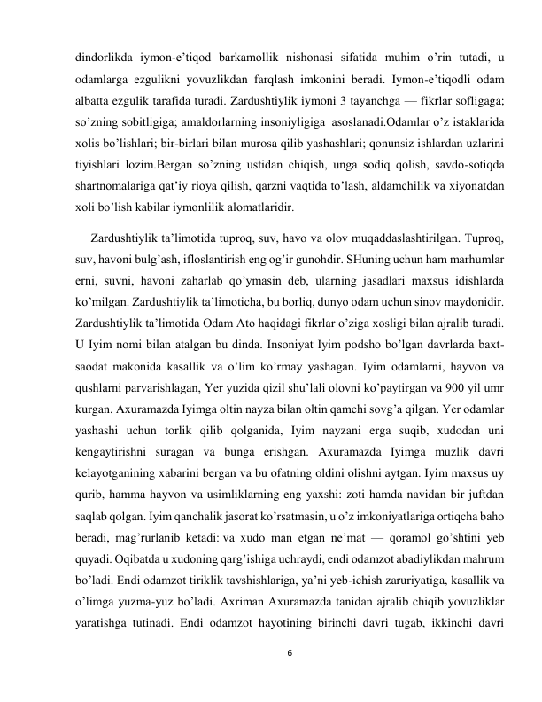 6 
 
dindorlikda iymon-e’tiqod barkamollik nishonasi sifatida muhim o’rin tutadi, u 
odamlarga ezgulikni yovuzlikdan farqlash imkonini beradi. Iymon-e’tiqodli odam 
albatta ezgulik tarafida turadi. Zardushtiylik iymoni 3 tayanchga — fikrlar sofligaga; 
so’zning sobitligiga; amaldorlarning insoniyligiga  asoslanadi.Odamlar o’z istaklarida 
xolis bo’lishlari; bir-birlari bilan murosa qilib yashashlari; qonunsiz ishlardan uzlarini 
tiyishlari lozim.Bergan so’zning ustidan chiqish, unga sodiq qolish, savdo-sotiqda 
shartnomalariga qat’iy rioya qilish, qarzni vaqtida to’lash, aldamchilik va xiyonatdan 
xoli bo’lish kabilar iymonlilik alomatlaridir. 
     Zardushtiylik ta’limotida tuproq, suv, havo va olov muqaddaslashtirilgan. Tuproq, 
suv, havoni bulg’ash, ifloslantirish eng og’ir gunohdir. SHuning uchun ham marhumlar 
erni, suvni, havoni zaharlab qo’ymasin deb, ularning jasadlari maxsus idishlarda 
ko’milgan. Zardushtiylik ta’limoticha, bu borliq, dunyo odam uchun sinov maydonidir. 
Zardushtiylik ta’limotida Odam Ato haqidagi fikrlar o’ziga xosligi bilan ajralib turadi. 
U Iyim nomi bilan atalgan bu dinda. Insoniyat Iyim podsho bo’lgan davrlarda baxt-
saodat makonida kasallik va o’lim ko’rmay yashagan. Iyim odamlarni, hayvon va 
qushlarni parvarishlagan, Yer yuzida qizil shu’lali olovni ko’paytirgan va 900 yil umr 
kurgan. Axuramazda Iyimga oltin nayza bilan oltin qamchi sovg’a qilgan. Yer odamlar 
yashashi uchun torlik qilib qolganida, Iyim nayzani erga suqib, xudodan uni 
kengaytirishni suragan va bunga erishgan. Axuramazda Iyimga muzlik davri 
kelayotganining xabarini bergan va bu ofatning oldini olishni aytgan. Iyim maxsus uy 
qurib, hamma hayvon va usimliklarning eng yaxshi: zoti hamda navidan bir juftdan 
saqlab qolgan. Iyim qanchalik jasorat ko’rsatmasin, u o’z imkoniyatlariga ortiqcha baho 
beradi, mag’rurlanib ketadi: va xudo man etgan ne’mat — qoramol go’shtini yeb 
quyadi. Oqibatda u xudoning qarg’ishiga uchraydi, endi odamzot abadiylikdan mahrum 
bo’ladi. Endi odamzot tiriklik tavshishlariga, ya’ni yeb-ichish zaruriyatiga, kasallik va 
o’limga yuzma-yuz bo’ladi. Axriman Axuramazda tanidan ajralib chiqib yovuzliklar 
yaratishga tutinadi. Endi odamzot hayotining birinchi davri tugab, ikkinchi davri 
