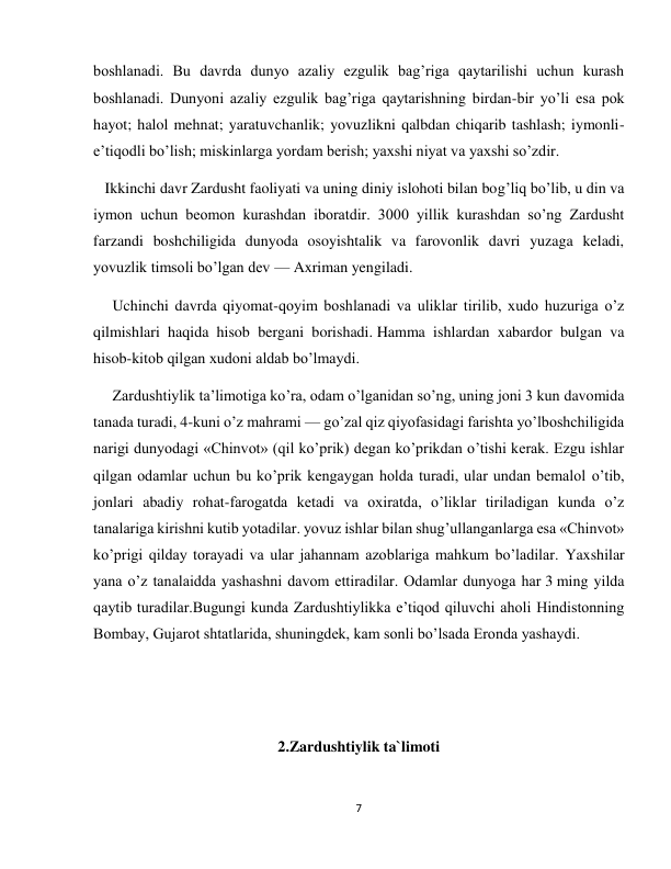 7 
 
boshlanadi. Bu davrda dunyo azaliy ezgulik bag’riga qaytarilishi uchun kurash 
boshlanadi. Dunyoni azaliy ezgulik bag’riga qaytarishning birdan-bir yo’li esa pok 
hayot; halol mehnat; yaratuvchanlik; yovuzlikni qalbdan chiqarib tashlash; iymonli-
e’tiqodli bo’lish; miskinlarga yordam berish; yaxshi niyat va yaxshi so’zdir. 
   Ikkinchi davr Zardusht faoliyati va uning diniy islohoti bilan bog’liq bo’lib, u din va 
iymon uchun beomon kurashdan iboratdir. 3000 yillik kurashdan so’ng Zardusht 
farzandi boshchiligida dunyoda osoyishtalik va farovonlik davri yuzaga keladi, 
yovuzlik timsoli bo’lgan dev — Axriman yengiladi. 
     Uchinchi davrda qiyomat-qoyim boshlanadi va uliklar tirilib, xudo huzuriga o’z 
qilmishlari haqida hisob bergani borishadi. Hamma ishlardan xabardor bulgan va 
hisob-kitob qilgan xudoni aldab bo’lmaydi. 
     Zardushtiylik ta’limotiga ko’ra, odam o’lganidan so’ng, uning joni 3 kun davomida 
tanada turadi, 4-kuni o’z mahrami — go’zal qiz qiyofasidagi farishta yo’lboshchiligida 
narigi dunyodagi «Chinvot» (qil ko’prik) degan ko’prikdan o’tishi kerak. Ezgu ishlar 
qilgan odamlar uchun bu ko’prik kengaygan holda turadi, ular undan bemalol o’tib, 
jonlari abadiy rohat-farogatda ketadi va oxiratda, o’liklar tiriladigan kunda o’z 
tanalariga kirishni kutib yotadilar. yovuz ishlar bilan shug’ullanganlarga esa «Chinvot» 
ko’prigi qilday torayadi va ular jahannam azoblariga mahkum bo’ladilar. Yaxshilar 
yana o’z tanalaidda yashashni davom ettiradilar. Odamlar dunyoga har 3 ming yilda 
qaytib turadilar.Bugungi kunda Zardushtiylikka e’tiqod qiluvchi aholi Hindistonning 
Bombay, Gujarot shtatlarida, shuningdek, kam sonli bo’lsada Eronda yashaydi. 
 
 
2.Zardushtiylik ta`limoti 
