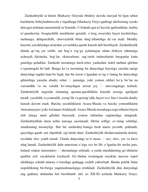 8 
 
     Zardushtiylik ta`limoti Markaziy Osiyoda ibtidoiy davrda mavjud bo`lgan tabiat 
kuchlarini ilohiylashtiruvchi e`tiqodlarga (Markaziy Osiyo qadimgi aholisining «yeski 
dini»ga) nisbatan monoteitsik ta`limotdir. U behuda qon to`kuvchi qurbonliklar, harbiy 
to`qnashuvlar, bosqinchilik urushlarini qoralab, o`troq, osoyishta hayot kechirishga, 
mehnatga, dehqonchilik, chorvachilik bilan shug`ullanishga da`vat etadi. Moddiy 
hayotni yaxshilashga urinishni yovuzlikka qarshi kurash deb hisoblaydi. Zardushtiylik 
dinida qo`riq yer ochib, uni bog`u rog`ga aylantirgan odam ilohiyot rahmatiga 
uchraydi. Aksincha, bog`lar, ekinzorlarni, sug`orish inshootlarini buzganlar katta 
gunohga qoladilar. Zardusht insonlarga tinch-totuv yashashni, halol mehnat qilishni 
o`rgatmoqchi bo`ladi. Bunga ko`ra insonning bu dunyodagi hayotiga yarasha narigi 
dunyodagi taqdiri ham bo`lajak, har bir inson o`lgandan so`ng o`zining bu dunyodagi 
qilmishiga yarasha abadiy rohat 