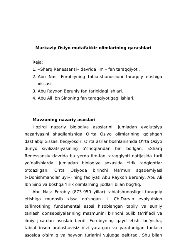 Markaziy Osiyo mutafakkir olimlarining qarashlari
Reja:
1. «Sharq Renessansi» davrida ilm – fan taraqqiyoti.
2. Abu  Nasr  Forobiyning  tabiatshunosliqni  taraqqiy  etishiga
xissasi.
3. Abu Rayxon Beruniy fan tarixidagi ishlari.
4. Abu Ali Ibn Sinoning fan taraqqiyotigagi ishlari. 
Mavzuning nazariy asoslari
Hozirgi  nazariy  biologiya  asoslarini,  jumladan  evolutsiya
nazariyasini  shaqllanishiga  O‘rta  Osiyo  olimlarining  qo‘shgan
dastlabqi xissasi beqiyosdir. O‘rta asrlar boshlanishida O‘rta Osiyo
dunyo  sivilizatsiyasining  o‘choqlaridan  biri  bo‘lgan.  «Sharq
Renessansi» davrida bu yerda ilm-fan taraqqiyoti natijasida turli
yo‘nalishlarda,  jumladan  biologiya  soxasida  Yirik  tadqiqotlar
o‘tqazilgan.  O‘rta  Osiyoda  birinchi  Ma’mun  aqademiyasi
(«Donishmandlar uyi») ning faoliyati Abu Rayxon Beruniy, Abu Ali
Ibn Sino va boshqa Yirik olimlarning ijodlari bilan bog‘liq.
Abu Nasr Forobiy (873-950 yillar) tabiatshunosliqni taraqqiy
etishiga  munosib  xissa  qo‘shgan.  U  Ch.Darvin  evolyutsion
ta’limotining  fundamental  asosi  hisoblangan  tabiiy  va  sun’iy
tanlash qonsepsiyalarining mazmunini birinchi bulib ta’rifladi va
ilmiy  jixatdan  asoslab  berdi.  Forobiyning  qayd  etishi  bo‘yicha,
tabiat inson aralashuvisiz o‘zi yaratgan va yaratadigan tanlash
asosida o‘simliq va hayvon turlarini vujudga qeltiradi. Shu bilan
