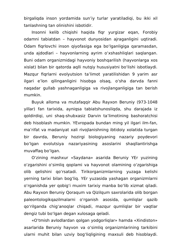 birgaliqda inson yordamida sun’iy turlar yaratiladiqi, bu ikki xil
tanlashning tan olinishini isbotidir.
Insonni  kelib  chiqishi  haqida  fiqr  yurgizar  eqan,  Forobiy
odamni tabiatdan – hayvonot dunyosidan ajraganligini uqtiradi.
Odam fiqrlovchi inson qiyofasiga ega bo‘lganligiga qaramasdan,
unda ajdodlari – hayvonlarning ayrim o‘xshashliqlari saqlangan.
Buni odam organizmidagi hayvoniy boshqarilish (hayvonlarga xos
xislat) bilan bir qatorda aqlli nutqiy hususiyatni bo‘lishi isbotlaydi.
Mazqur  fiqrlarni  evolyutsion  ta’limot  yaratilishidan  9  yarim  asr
ilgari  e’lon  qilinganligini  hisobga  olsaq,  o‘sha  darvda  fanni
naqadar  gullab  yashnaganligiga  va  rivojlanganligiga  tan  berish
mumkin.
Buyuk alloma va mutafaqqir Abu Rayxon Beruniy (973-1048
yillar)  fan  tarixida,  ayniqsa  tabiatshunosliqda,  shu  darajada  iz
qoldirdiqi, uni shaq-shubxasiz Darvin ta’limotining bashoratchisi
deb hisoblash mumkin. YEvropada bundan ming yil ilgari ilm-fan,
ma’rifat va madaniyat xali rivojlanishning ibtidoiy xolatida turgan
bir  davrda,  Beruniy  hozirgi  biologiyaning  nazariy  poydevori
bo‘lgan  evolutsiya  nazariyasining  asoslarini  shaqllantirishga
muvaffaq bo‘lgan.
O‘zining  mashxur  «Saydana»  asarida  Beruniy  YEr  yuzining
o‘zgarishini o‘simliq qoplami va hayvonot olamining o‘zgarishiga
olib  qelishini  qo‘rsatadi.  Tirikorganizmlarning  yuzaga  kelishi
yerning tarixi bilan bog‘liq. YEr yuzasida yashagan organizmlarni
o‘rganishda yer qobig‘i muxim tarixiy manba bo‘lib xizmat qiladi.
Abu Rayxon Beruniy Qoraqum va Qizilqum saxrolarida olib borgan
paleontologikqazilmalarni  o‘rganish  asosida,  qumliqlar  qazib
qo‘rilganda  chig‘anoqlar  chiqadi,  mazqur  qumliqlar  bir  vaqtlar
dengiz tubi bo‘lgan degan xulosaga qeladi.
«O‘tmish avlodlardan qolgan yodgorliqlar» hamda «Xindiston»
asarlarida Beruniy hayvon va o‘simliq organizmlarining tarkibini
ularni  muhit  bilan  uzviy  bog‘liqligining  maxsuli  deb  hisoblaydi.
