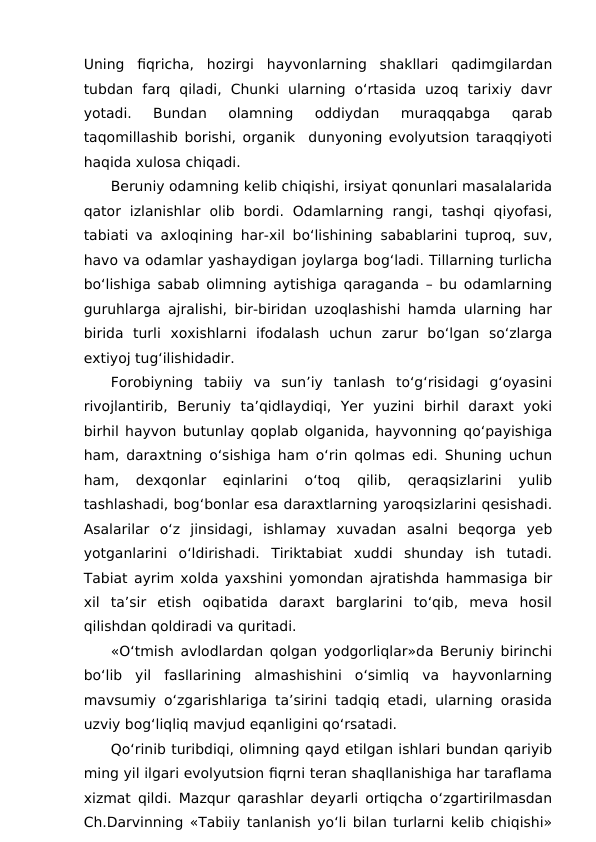 Uning  fiqricha,  hozirgi  hayvonlarning  shakllari  qadimgilardan
tubdan  farq  qiladi,  Chunki  ularning  o‘rtasida  uzoq  tarixiy  davr
yotadi.  Bundan  olamning  oddiydan  muraqqabga  qarab
taqomillashib borishi, organik  dunyoning evolyutsion taraqqiyoti
haqida xulosa chiqadi.
Beruniy odamning kelib chiqishi, irsiyat qonunlari masalalarida
qator  izlanishlar  olib  bordi.  Odamlarning  rangi,  tashqi  qiyofasi,
tabiati va axloqining har-xil bo‘lishining sabablarini tuproq, suv,
havo va odamlar yashaydigan joylarga bog‘ladi. Tillarning turlicha
bo‘lishiga sabab olimning aytishiga qaraganda – bu odamlarning
guruhlarga ajralishi, bir-biridan uzoqlashishi hamda ularning har
birida  turli  xoxishlarni  ifodalash  uchun  zarur  bo‘lgan  so‘zlarga
extiyoj tug‘ilishidadir.
Forobiyning  tabiiy  va  sun’iy  tanlash  to‘g‘risidagi  g‘oyasini
rivojlantirib,  Beruniy  ta’qidlaydiqi,  Yer  yuzini  birhil  daraxt  yoki
birhil hayvon butunlay qoplab olganida, hayvonning qo‘payishiga
ham, daraxtning o‘sishiga ham o‘rin qolmas edi. Shuning uchun
ham,  dexqonlar  eqinlarini  o‘toq  qilib,  qeraqsizlarini  yulib
tashlashadi, bog‘bonlar esa daraxtlarning yaroqsizlarini qesishadi.
Asalarilar  o‘z  jinsidagi,  ishlamay  xuvadan  asalni  beqorga  yeb
yotganlarini  o‘ldirishadi.  Tiriktabiat  xuddi  shunday  ish  tutadi.
Tabiat ayrim xolda yaxshini yomondan ajratishda hammasiga bir
xil  ta’sir  etish  oqibatida  daraxt  barglarini  to‘qib,  meva  hosil
qilishdan qoldiradi va quritadi.
«O‘tmish avlodlardan qolgan yodgorliqlar»da Beruniy birinchi
bo‘lib  yil  fasllarining  almashishini  o‘simliq  va  hayvonlarning
mavsumiy o‘zgarishlariga ta’sirini tadqiq etadi, ularning orasida
uzviy bog‘liqliq mavjud eqanligini qo‘rsatadi.
Qo‘rinib turibdiqi, olimning qayd etilgan ishlari bundan qariyib
ming yil ilgari evolyutsion fiqrni teran shaqllanishiga har taraflama
xizmat qildi. Mazqur qarashlar deyarli ortiqcha o‘zgartirilmasdan
Ch.Darvinning «Tabiiy tanlanish yo‘li bilan turlarni kelib chiqishi»
